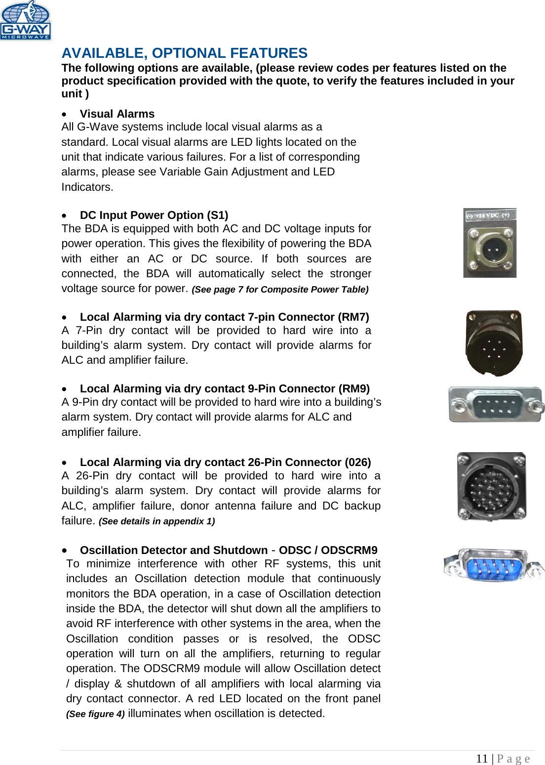   11 | Page  AVAILABLE, OPTIONAL FEATURES The following options are available, (please review codes per features listed on the product specification provided with the quote, to verify the features included in your unit ) • Visual Alarms  All G-Wave systems include local visual alarms as a standard. Local visual alarms are LED lights located on the unit that indicate various failures. For a list of corresponding alarms, please see Variable Gain Adjustment and LED Indicators.  • DC Input Power Option (S1)  The BDA is equipped with both AC and DC voltage inputs for power operation. This gives the flexibility of powering the BDA with either an AC or DC source. If both sources are connected, the BDA will automatically select the stronger voltage source for power. (See page 7 for Composite Power Table)  • Local Alarming via dry contact 7-pin Connector (RM7)  A 7-Pin dry contact will be provided to hard wire into a building’s alarm system. Dry contact will provide alarms for ALC and amplifier failure.  • Local Alarming via dry contact 9-Pin Connector (RM9) A 9-Pin dry contact will be provided to hard wire into a building’s alarm system. Dry contact will provide alarms for ALC and amplifier failure.   • Local Alarming via dry contact 26-Pin Connector (026)  A 26-Pin dry contact will be provided to hard wire into a building’s alarm system. Dry contact will provide alarms for ALC, amplifier failure, donor antenna failure and DC backup failure. (See details in appendix 1)  • Oscillation Detector and Shutdown - ODSC / ODSCRM9 To minimize interference with other RF systems, this unit includes an Oscillation detection module that continuously monitors the BDA operation, in a case of Oscillation detection inside the BDA, the detector will shut down all the amplifiers to avoid RF interference with other systems in the area, when the Oscillation condition passes or is resolved, the ODSC operation will turn on all the amplifiers, returning to regular operation. The ODSCRM9 module will allow Oscillation detect / display &amp; shutdown of all amplifiers with local alarming via dry contact connector. A red LED located on the front panel (See figure 4) illuminates when oscillation is detected.   