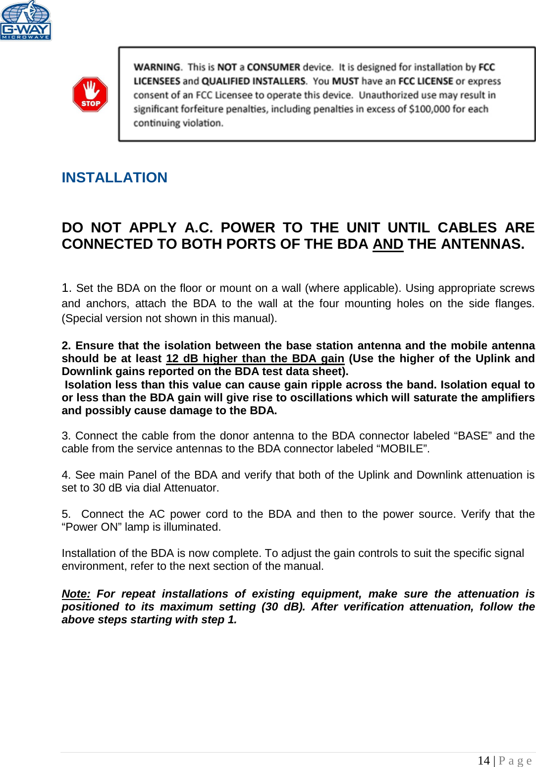   14 | Page     INSTALLATION   DO NOT APPLY A.C. POWER TO THE UNIT UNTIL CABLES ARE CONNECTED TO BOTH PORTS OF THE BDA AND THE ANTENNAS.    1. Set the BDA on the floor or mount on a wall (where applicable). Using appropriate screws and anchors, attach the BDA to the wall at the four mounting holes on the side flanges. (Special version not shown in this manual).  2. Ensure that the isolation between the base station antenna and the mobile antenna should be at least 12 dB higher than the BDA gain (Use the higher of the Uplink and Downlink gains reported on the BDA test data sheet).  Isolation less than this value can cause gain ripple across the band. Isolation equal to or less than the BDA gain will give rise to oscillations which will saturate the amplifiers and possibly cause damage to the BDA.   3. Connect the cable from the donor antenna to the BDA connector labeled “BASE” and the cable from the service antennas to the BDA connector labeled “MOBILE”.  4. See main Panel of the BDA and verify that both of the Uplink and Downlink attenuation is set to 30 dB via dial Attenuator.    5.  Connect the AC power cord to the BDA and then to the power source. Verify that the “Power ON” lamp is illuminated.   Installation of the BDA is now complete. To adjust the gain controls to suit the specific signal environment, refer to the next section of the manual.  Note: For repeat installations of existing equipment, make sure the attenuation is positioned to its maximum setting (30 dB). After verification attenuation, follow the above steps starting with step 1.      