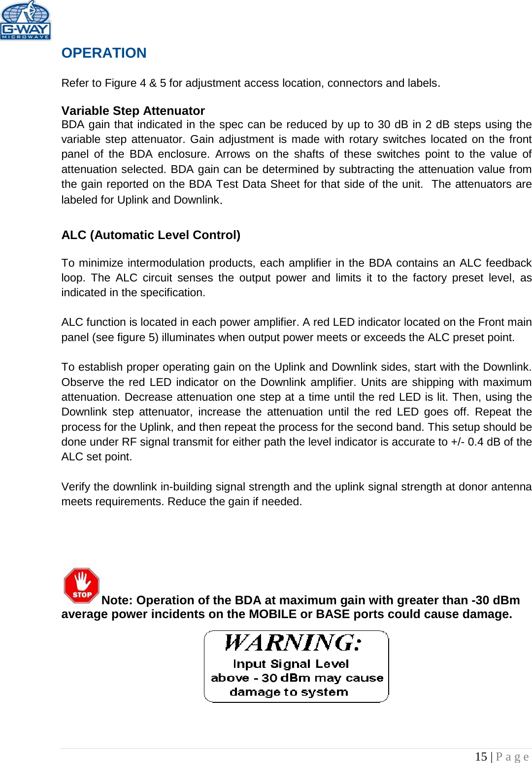   15 | Page  OPERATION  Refer to Figure 4 &amp; 5 for adjustment access location, connectors and labels.  Variable Step Attenuator BDA gain that indicated in the spec can be reduced by up to 30 dB in 2 dB steps using the variable step attenuator. Gain adjustment is made with rotary switches located on the front panel of the BDA enclosure. Arrows on the shafts of these switches point to the value of attenuation selected. BDA gain can be determined by subtracting the attenuation value from the gain reported on the BDA Test Data Sheet for that side of the unit.  The attenuators are labeled for Uplink and Downlink.  ALC (Automatic Level Control)   To minimize intermodulation products, each amplifier in the BDA contains an ALC feedback loop. The ALC circuit senses the output power and limits it to the factory preset level, as indicated in the specification.    ALC function is located in each power amplifier. A red LED indicator located on the Front main panel (see figure 5) illuminates when output power meets or exceeds the ALC preset point.   To establish proper operating gain on the Uplink and Downlink sides, start with the Downlink. Observe the red LED indicator on the Downlink amplifier. Units are shipping with maximum attenuation. Decrease attenuation one step at a time until the red LED is lit. Then, using the Downlink step attenuator, increase the attenuation until the red  LED goes off. Repeat the process for the Uplink, and then repeat the process for the second band. This setup should be done under RF signal transmit for either path the level indicator is accurate to +/- 0.4 dB of the ALC set point.   Verify the downlink in-building signal strength and the uplink signal strength at donor antenna meets requirements. Reduce the gain if needed.      Note: Operation of the BDA at maximum gain with greater than -30 dBm average power incidents on the MOBILE or BASE ports could cause damage.       