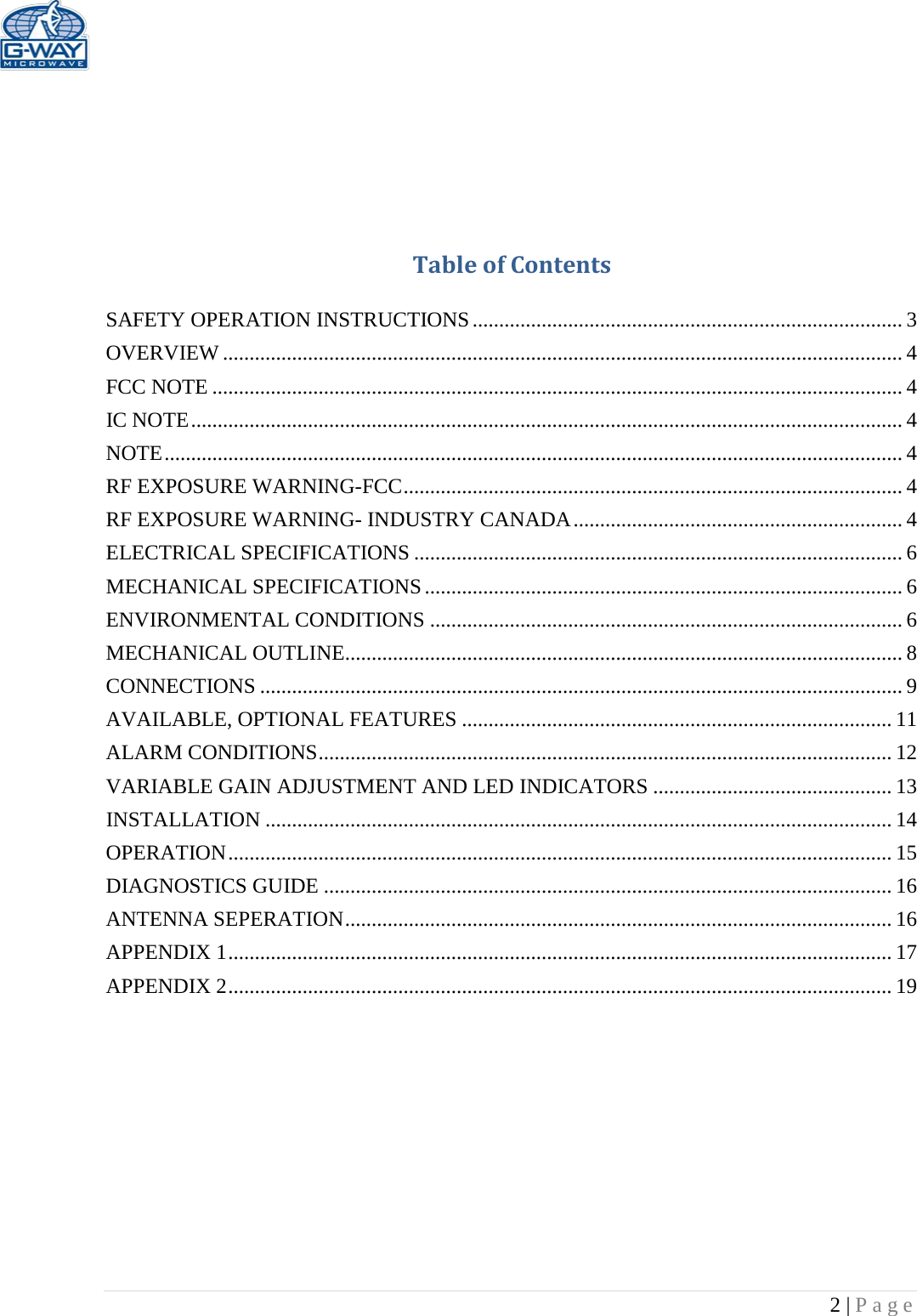   2 | Page      Table of Contents  SAFETY OPERATION INSTRUCTIONS ................................................................................. 3 OVERVIEW ................................................................................................................................ 4 FCC NOTE .................................................................................................................................. 4 IC NOTE ...................................................................................................................................... 4 NOTE ........................................................................................................................................... 4 RF EXPOSURE WARNING-FCC .............................................................................................. 4 RF EXPOSURE WARNING- INDUSTRY CANADA .............................................................. 4 ELECTRICAL SPECIFICATIONS ............................................................................................ 6 MECHANICAL SPECIFICATIONS .......................................................................................... 6 ENVIRONMENTAL CONDITIONS ......................................................................................... 6 MECHANICAL OUTLINE......................................................................................................... 8 CONNECTIONS ......................................................................................................................... 9 AVAILABLE, OPTIONAL FEATURES ................................................................................. 11 ALARM CONDITIONS ............................................................................................................ 12 VARIABLE GAIN ADJUSTMENT AND LED INDICATORS ............................................. 13 INSTALLATION ...................................................................................................................... 14 OPERATION ............................................................................................................................. 15 DIAGNOSTICS GUIDE ........................................................................................................... 16 ANTENNA SEPERATION ....................................................................................................... 16 APPENDIX 1 ............................................................................................................................. 17 APPENDIX 2 ............................................................................................................................. 19          