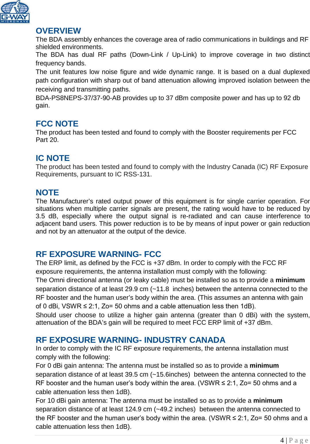   4 | Page  OVERVIEW The BDA assembly enhances the coverage area of radio communications in buildings and RF shielded environments. The BDA has dual RF paths (Down-Link / Up-Link) to improve coverage in two distinct frequency bands.    The unit features low noise figure and wide dynamic range. It is based on a dual duplexed path configuration with sharp out of band attenuation allowing improved isolation between the receiving and transmitting paths. BDA-PS8NEPS-37/37-90-AB provides up to 37 dBm composite power and has up to 92 db gain.  FCC NOTE The product has been tested and found to comply with the Booster requirements per FCC Part 20.   IC NOTE The product has been tested and found to comply with the Industry Canada (IC) RF Exposure Requirements, pursuant to IC RSS-131.  NOTE The Manufacturer’s rated output power of this equipment is for single carrier operation. For situations when multiple carrier signals are present, the rating would have to be reduced by 3.5 dB, especially where the output signal is re-radiated and can cause interference to adjacent band users. This power reduction is to be by means of input power or gain reduction and not by an attenuator at the output of the device. RF EXPOSURE WARNING- FCC The ERP limit, as defined by the FCC is +37 dBm. In order to comply with the FCC RF exposure requirements, the antenna installation must comply with the following: The Omni directional antenna (or leaky cable) must be installed so as to provide a minimum separation distance of at least 29.9 cm (~11.8  inches) between the antenna connected to the RF booster and the human user’s body within the area. (This assumes an antenna with gain of 0 dBi, VSWR ≤ 2:1, Zo= 50 ohms and a cable attenuation less then 1dB). Should user choose to utilize a higher gain antenna (greater than 0 dBi) with the system, attenuation of the BDA’s gain will be required to meet FCC ERP limit of +37 dBm.  RF EXPOSURE WARNING- INDUSTRY CANADA In order to comply with the IC RF exposure requirements, the antenna installation must comply with the following: For 0 dBi gain antenna: The antenna must be installed so as to provide a minimum separation distance of at least 39.5 cm (~15.6inches)  between the antenna connected to the RF booster and the human user’s body within the area. (VSWR ≤ 2:1, Zo= 50 ohms and a cable attenuation less then 1dB). For 10 dBi gain antenna: The antenna must be installed so as to provide a minimum separation distance of at least 124.9 cm (~49.2 inches)  between the antenna connected to the RF booster and the human user’s body within the area. (VSWR ≤ 2:1, Zo= 50 ohms and a cable attenuation less then 1dB). 