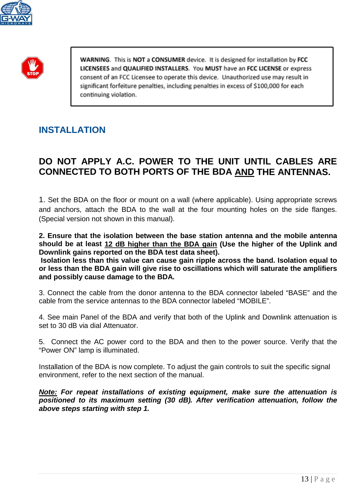   13 | Page     INSTALLATION   DO NOT APPLY A.C. POWER TO THE UNIT UNTIL CABLES ARE CONNECTED TO BOTH PORTS OF THE BDA AND THE ANTENNAS.    1. Set the BDA on the floor or mount on a wall (where applicable). Using appropriate screws and anchors, attach the BDA to the wall at the four mounting holes on the side flanges. (Special version not shown in this manual).  2. Ensure that the isolation between the base station antenna and the mobile antenna should be at least 12 dB higher than the BDA gain (Use the higher of the Uplink and Downlink gains reported on the BDA test data sheet).  Isolation less than this value can cause gain ripple across the band. Isolation equal to or less than the BDA gain will give rise to oscillations which will saturate the amplifiers and possibly cause damage to the BDA.   3. Connect the cable from the donor antenna to the BDA connector labeled “BASE” and the cable from the service antennas to the BDA connector labeled “MOBILE”.  4. See main Panel of the BDA and verify that both of the Uplink and Downlink attenuation is set to 30 dB via dial Attenuator.    5.  Connect the AC power cord to the BDA and then to the power source. Verify that the “Power ON” lamp is illuminated.   Installation of the BDA is now complete. To adjust the gain controls to suit the specific signal environment, refer to the next section of the manual.  Note: For repeat installations of existing equipment, make sure the attenuation is positioned to its maximum setting (30 dB). After verification attenuation, follow the above steps starting with step 1.      