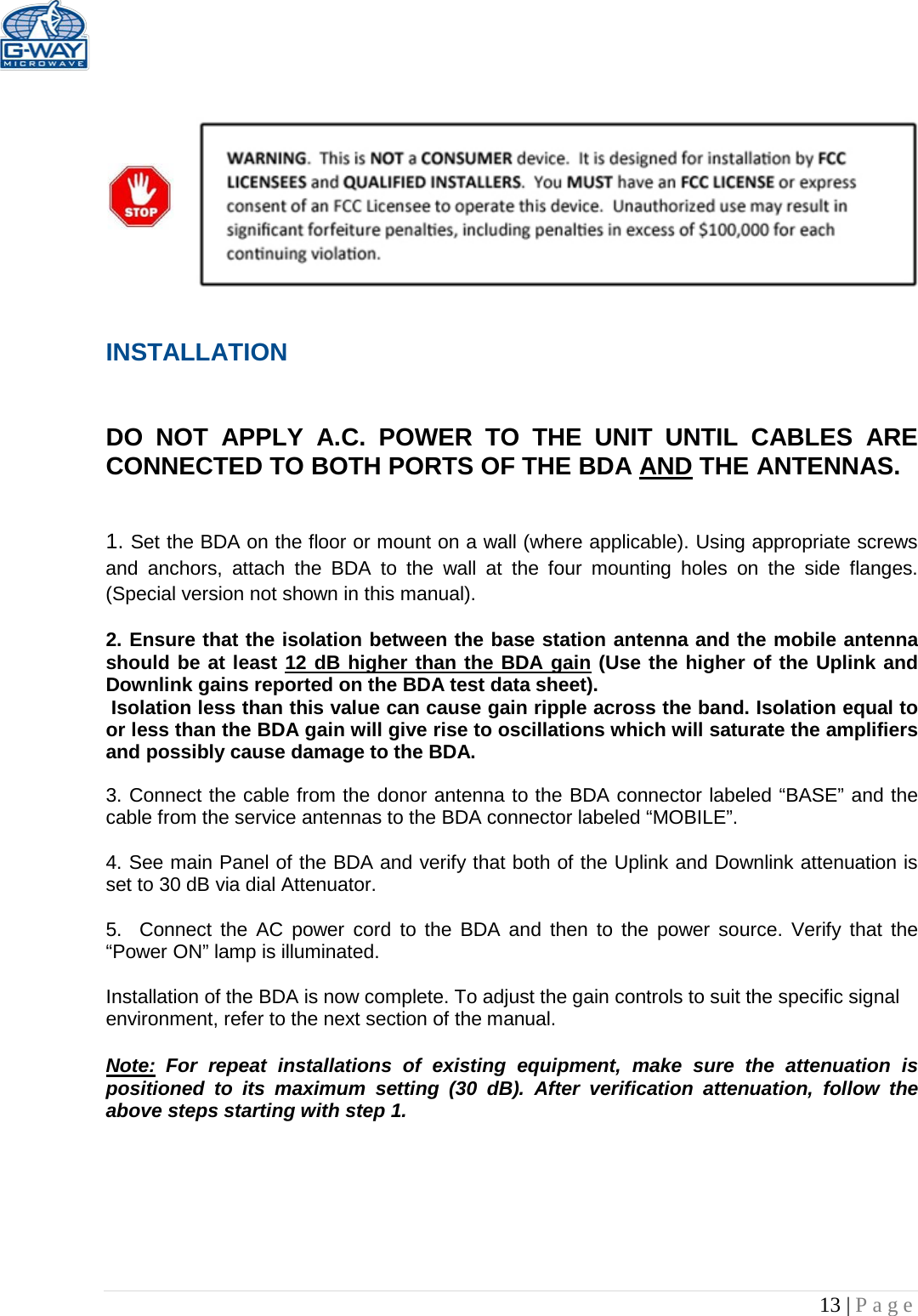   13 | Page         INSTALLATION   DO NOT APPLY A.C. POWER TO THE UNIT UNTIL CABLES ARE CONNECTED TO BOTH PORTS OF THE BDA AND THE ANTENNAS.    1. Set the BDA on the floor or mount on a wall (where applicable). Using appropriate screws and anchors, attach the BDA to the wall at the four mounting holes on the side flanges. (Special version not shown in this manual).  2. Ensure that the isolation between the base station antenna and the mobile antenna should be at least 12 dB higher than the BDA gain (Use the higher of the Uplink and Downlink gains reported on the BDA test data sheet).  Isolation less than this value can cause gain ripple across the band. Isolation equal to or less than the BDA gain will give rise to oscillations which will saturate the amplifiers and possibly cause damage to the BDA.   3. Connect the cable from the donor antenna to the BDA connector labeled “BASE” and the cable from the service antennas to the BDA connector labeled “MOBILE”.  4. See main Panel of the BDA and verify that both of the Uplink and Downlink attenuation is set to 30 dB via dial Attenuator.    5.  Connect the AC power cord to the BDA and then to the power source. Verify that the “Power ON” lamp is illuminated.   Installation of the BDA is now complete. To adjust the gain controls to suit the specific signal environment, refer to the next section of the manual.  Note: For repeat installations of existing equipment, make sure the attenuation is positioned to its maximum setting (30 dB). After verification attenuation, follow the above steps starting with step 1.      