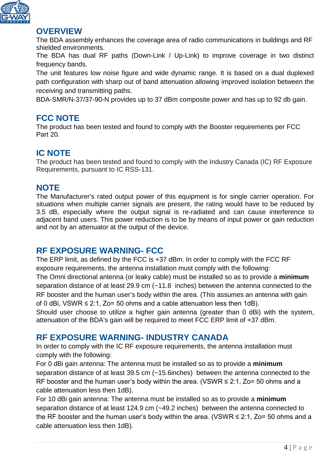   4 | Page  OVERVIEW The BDA assembly enhances the coverage area of radio communications in buildings and RF shielded environments. The BDA has dual RF paths (Down-Link / Up-Link) to improve coverage in two distinct frequency bands.    The unit features low noise figure and wide dynamic range. It is based on a dual duplexed path configuration with sharp out of band attenuation allowing improved isolation between the receiving and transmitting paths. BDA-SMR/N-37/37-90-N provides up to 37 dBm composite power and has up to 92 db gain.  FCC NOTE The product has been tested and found to comply with the Booster requirements per FCC Part 20.   IC NOTE The product has been tested and found to comply with the Industry Canada (IC) RF Exposure Requirements, pursuant to IC RSS-131.  NOTE The Manufacturer’s rated output power of this equipment is for single carrier operation. For situations when multiple carrier signals are present, the rating would have to be reduced by 3.5 dB, especially where the output signal is re-radiated and can cause interference to adjacent band users. This power reduction is to be by means of input power or gain reduction and not by an attenuator at the output of the device. RF EXPOSURE WARNING- FCC The ERP limit, as defined by the FCC is +37 dBm. In order to comply with the FCC RF exposure requirements, the antenna installation must comply with the following: The Omni directional antenna (or leaky cable) must be installed so as to provide a minimum separation distance of at least 29.9 cm (~11.8  inches) between the antenna connected to the RF booster and the human user’s body within the area. (This assumes an antenna with gain of 0 dBi, VSWR ≤ 2:1, Zo= 50 ohms and a cable attenuation less then 1dB). Should user choose to utilize a higher gain antenna (greater than 0 dBi) with the system, attenuation of the BDA’s gain will be required to meet FCC ERP limit of +37 dBm.  RF EXPOSURE WARNING- INDUSTRY CANADA In order to comply with the IC RF exposure requirements, the antenna installation must comply with the following: For 0 dBi gain antenna: The antenna must be installed so as to provide a minimum separation distance of at least 39.5 cm (~15.6inches)  between the antenna connected to the RF booster and the human user’s body within the area. (VSWR ≤ 2:1, Zo= 50 ohms and a cable attenuation less then 1dB). For 10 dBi gain antenna: The antenna must be installed so as to provide a minimum separation distance of at least 124.9 cm (~49.2 inches)  between the antenna connected to the RF booster and the human user’s body within the area. (VSWR ≤ 2:1, Zo= 50 ohms and a cable attenuation less then 1dB).  