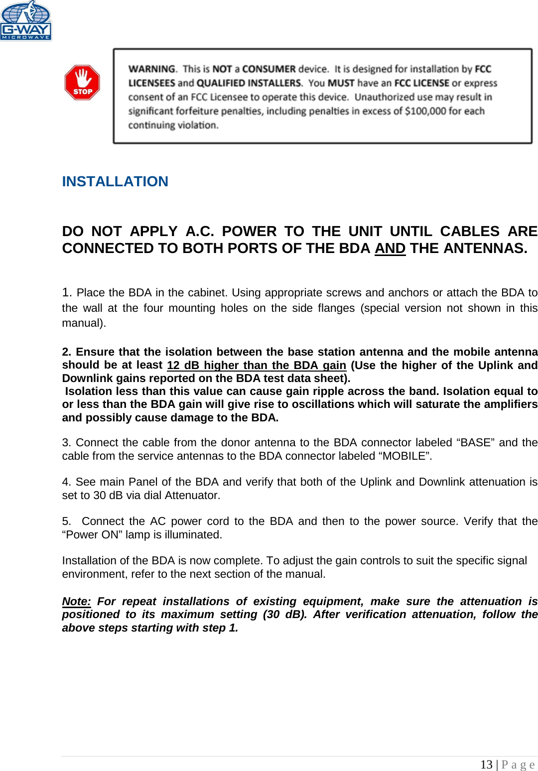   13 | Page   INSTALLATION   DO NOT APPLY A.C. POWER TO THE UNIT UNTIL CABLES ARE CONNECTED TO BOTH PORTS OF THE BDA AND THE ANTENNAS.    1. Place the BDA in the cabinet. Using appropriate screws and anchors or attach the BDA to the wall at the four mounting holes on the side flanges  (special version not shown in this manual).  2. Ensure that the isolation between the base station antenna and the mobile antenna should be at least 12 dB higher than the BDA gain (Use the higher of the Uplink and Downlink gains reported on the BDA test data sheet).  Isolation less than this value can cause gain ripple across the band. Isolation equal to or less than the BDA gain will give rise to oscillations which will saturate the amplifiers and possibly cause damage to the BDA.   3. Connect the cable from the donor antenna to the BDA connector labeled “BASE” and the cable from the service antennas to the BDA connector labeled “MOBILE”.  4. See main Panel of the BDA and verify that both of the Uplink and Downlink attenuation is set to 30 dB via dial Attenuator.    5.  Connect the AC power cord to the BDA and then to the power source. Verify that the “Power ON” lamp is illuminated.   Installation of the BDA is now complete. To adjust the gain controls to suit the specific signal environment, refer to the next section of the manual.  Note: For repeat installations of existing equipment, make sure the attenuation is positioned to its maximum setting (30 dB). After verification attenuation, follow the above steps starting with step 1.      