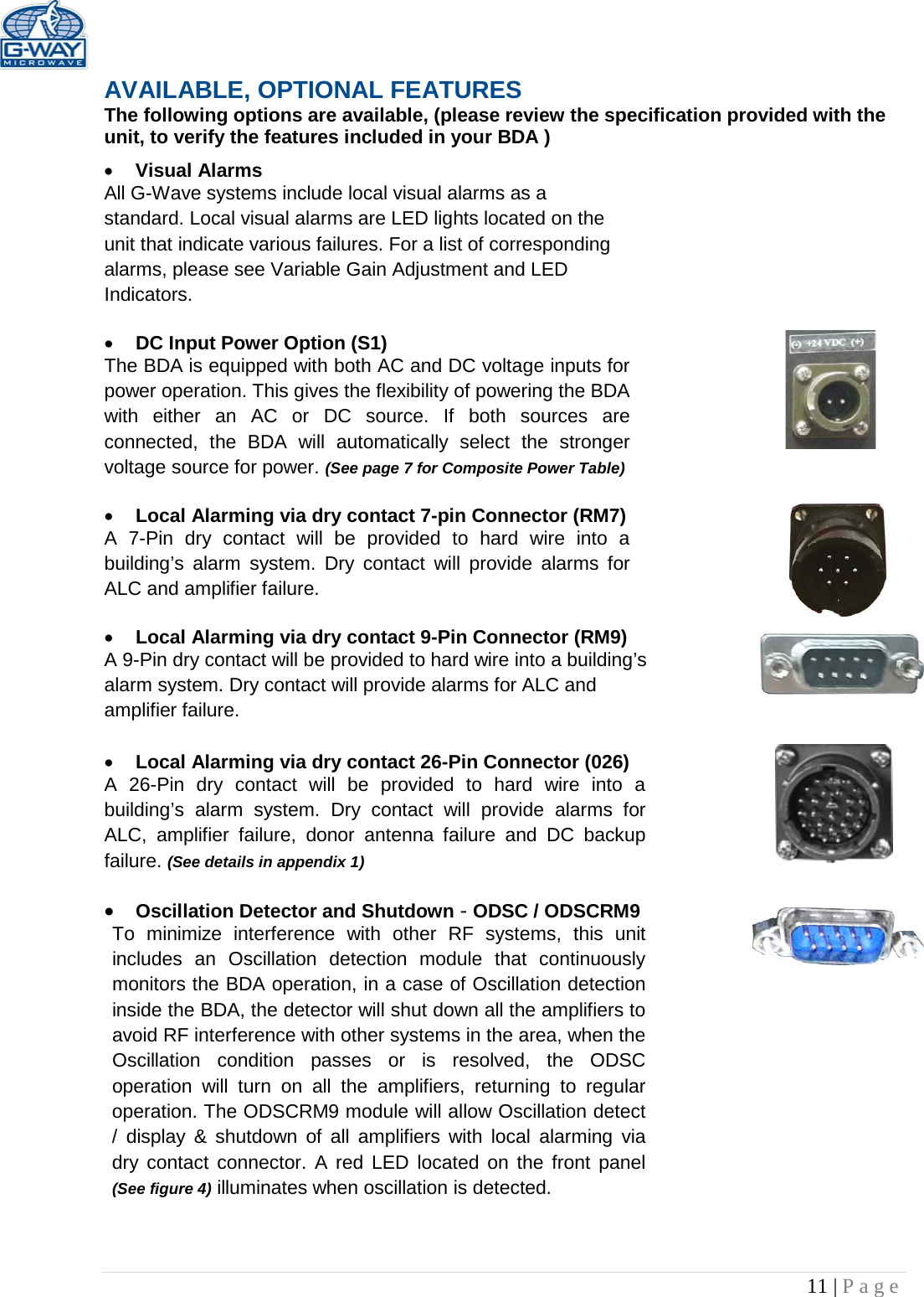   11 | Page  AVAILABLE, OPTIONAL FEATURES The following options are available, (please review the specification provided with the unit, to verify the features included in your BDA ) • Visual Alarms  All G-Wave systems include local visual alarms as a standard. Local visual alarms are LED lights located on the unit that indicate various failures. For a list of corresponding alarms, please see Variable Gain Adjustment and LED Indicators.  • DC Input Power Option (S1)  The BDA is equipped with both AC and DC voltage inputs for power operation. This gives the flexibility of powering the BDA with either an AC or DC source. If both sources are connected, the BDA will automatically select the stronger voltage source for power. (See page 7 for Composite Power Table)  • Local Alarming via dry contact 7-pin Connector (RM7)  A 7-Pin dry contact will be provided to hard wire into a building’s alarm system. Dry contact will provide alarms for ALC and amplifier failure.  • Local Alarming via dry contact 9-Pin Connector (RM9) A 9-Pin dry contact will be provided to hard wire into a building’s alarm system. Dry contact will provide alarms for ALC and amplifier failure.   • Local Alarming via dry contact 26-Pin Connector (026)  A 26-Pin dry contact will be provided to hard wire into a building’s alarm system. Dry contact will provide alarms for ALC, amplifier failure, donor antenna failure and DC backup failure. (See details in appendix 1)  • Oscillation Detector and Shutdown - ODSC / ODSCRM9 To minimize interference with other RF systems, this unit includes an Oscillation detection module that continuously monitors the BDA operation, in a case of Oscillation detection inside the BDA, the detector will shut down all the amplifiers to avoid RF interference with other systems in the area, when the Oscillation condition passes or is resolved, the ODSC operation will turn on all the amplifiers, returning to regular operation. The ODSCRM9 module will allow Oscillation detect / display &amp; shutdown of all amplifiers with local alarming via dry contact connector. A red LED located on the front panel (See figure 4) illuminates when oscillation is detected.    