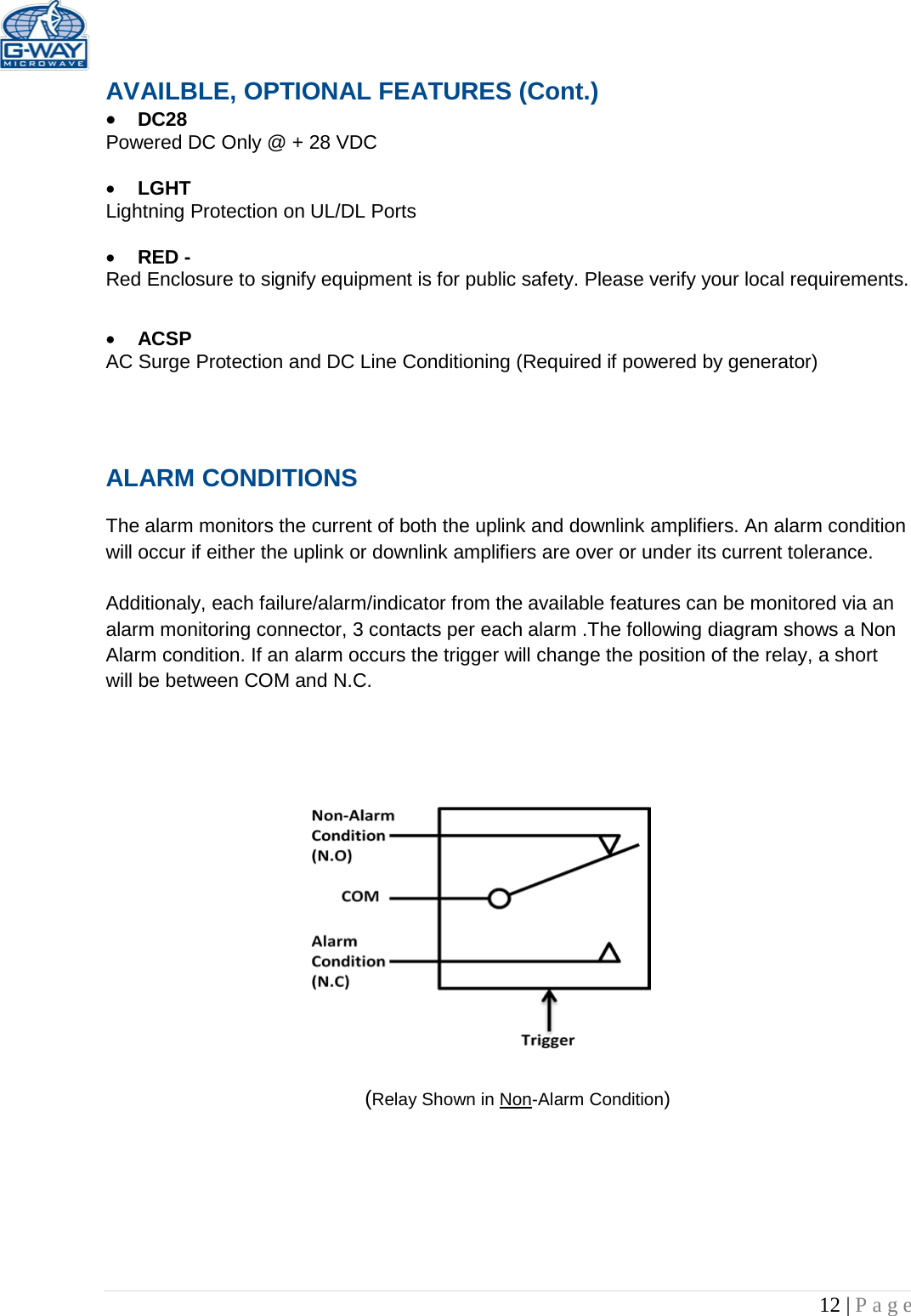   12 | Page  AVAILBLE, OPTIONAL FEATURES (Cont.) • DC28  Powered DC Only @ + 28 VDC  • LGHT Lightning Protection on UL/DL Ports  • RED -  Red Enclosure to signify equipment is for public safety. Please verify your local requirements.  • ACSP AC Surge Protection and DC Line Conditioning (Required if powered by generator)   ALARM CONDITIONS   The alarm monitors the current of both the uplink and downlink amplifiers. An alarm condition will occur if either the uplink or downlink amplifiers are over or under its current tolerance.   Additionaly, each failure/alarm/indicator from the available features can be monitored via an alarm monitoring connector, 3 contacts per each alarm .The following diagram shows a Non Alarm condition. If an alarm occurs the trigger will change the position of the relay, a short will be between COM and N.C.                         (Relay Shown in Non-Alarm Condition) 