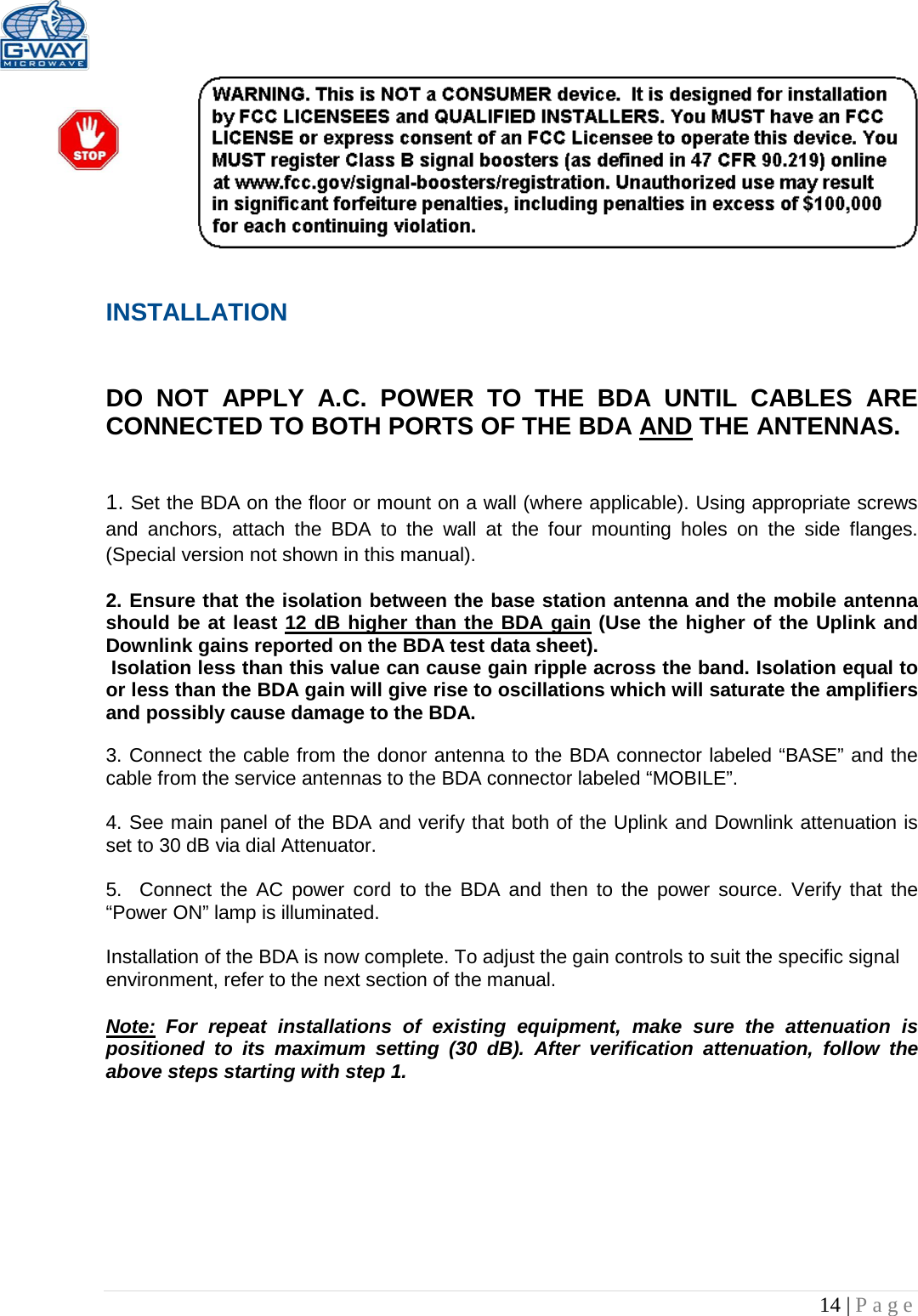   14 | Page   INSTALLATION   DO NOT APPLY A.C. POWER TO THE BDA UNTIL CABLES ARE CONNECTED TO BOTH PORTS OF THE BDA AND THE ANTENNAS.    1. Set the BDA on the floor or mount on a wall (where applicable). Using appropriate screws and anchors, attach the BDA to the wall at the four mounting holes on the side flanges. (Special version not shown in this manual).  2. Ensure that the isolation between the base station antenna and the mobile antenna should be at least 12 dB higher than the BDA gain (Use the higher of the Uplink and Downlink gains reported on the BDA test data sheet).  Isolation less than this value can cause gain ripple across the band. Isolation equal to or less than the BDA gain will give rise to oscillations which will saturate the amplifiers and possibly cause damage to the BDA.   3. Connect the cable from the donor antenna to the BDA connector labeled “BASE” and the cable from the service antennas to the BDA connector labeled “MOBILE”.  4. See main panel of the BDA and verify that both of the Uplink and Downlink attenuation is set to 30 dB via dial Attenuator.    5.  Connect the AC power cord to the BDA and then to the power source. Verify that the “Power ON” lamp is illuminated.   Installation of the BDA is now complete. To adjust the gain controls to suit the specific signal environment, refer to the next section of the manual.  Note: For repeat installations of existing equipment, make sure the attenuation is positioned to its maximum setting (30 dB). After verification attenuation, follow the above steps starting with step 1.      