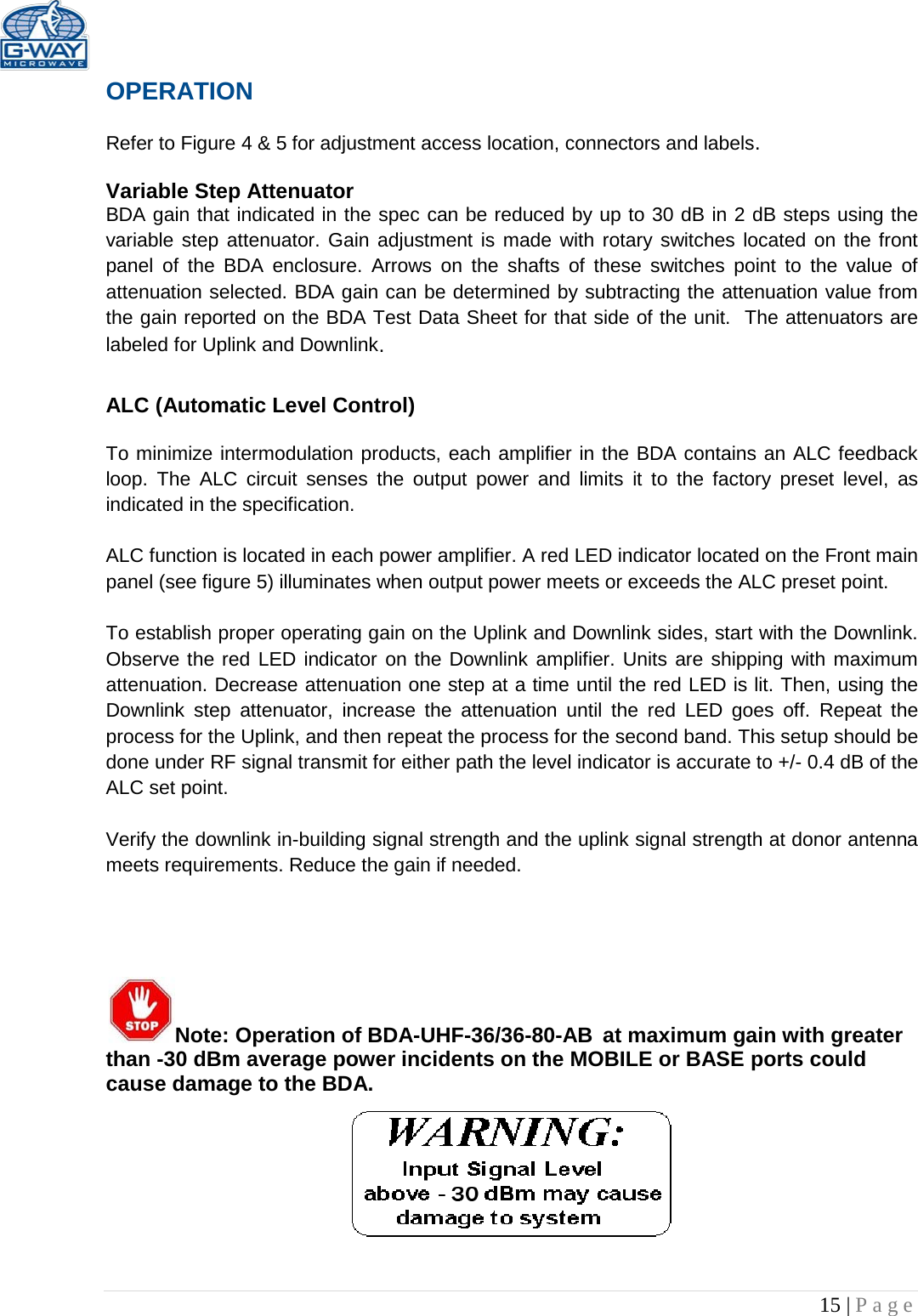   15 | Page  OPERATION  Refer to Figure 4 &amp; 5 for adjustment access location, connectors and labels.  Variable Step Attenuator BDA gain that indicated in the spec can be reduced by up to 30 dB in 2 dB steps using the variable step attenuator. Gain adjustment is made with rotary switches located on the front panel of the BDA enclosure. Arrows on the shafts of these switches point to the value of attenuation selected. BDA gain can be determined by subtracting the attenuation value from the gain reported on the BDA Test Data Sheet for that side of the unit.  The attenuators are labeled for Uplink and Downlink.  ALC (Automatic Level Control)   To minimize intermodulation products, each amplifier in the BDA contains an ALC feedback loop. The ALC circuit senses the output power and limits it to the factory preset level, as indicated in the specification.    ALC function is located in each power amplifier. A red LED indicator located on the Front main panel (see figure 5) illuminates when output power meets or exceeds the ALC preset point.   To establish proper operating gain on the Uplink and Downlink sides, start with the Downlink. Observe the red LED indicator on the Downlink amplifier. Units are shipping with maximum attenuation. Decrease attenuation one step at a time until the red LED is lit. Then, using the Downlink step attenuator, increase the attenuation until the red  LED goes off. Repeat the process for the Uplink, and then repeat the process for the second band. This setup should be done under RF signal transmit for either path the level indicator is accurate to +/- 0.4 dB of the ALC set point.   Verify the downlink in-building signal strength and the uplink signal strength at donor antenna meets requirements. Reduce the gain if needed.      Note: Operation of BDA-UHF-36/36-80-AB at maximum gain with greater than -30 dBm average power incidents on the MOBILE or BASE ports could cause damage to the BDA.       