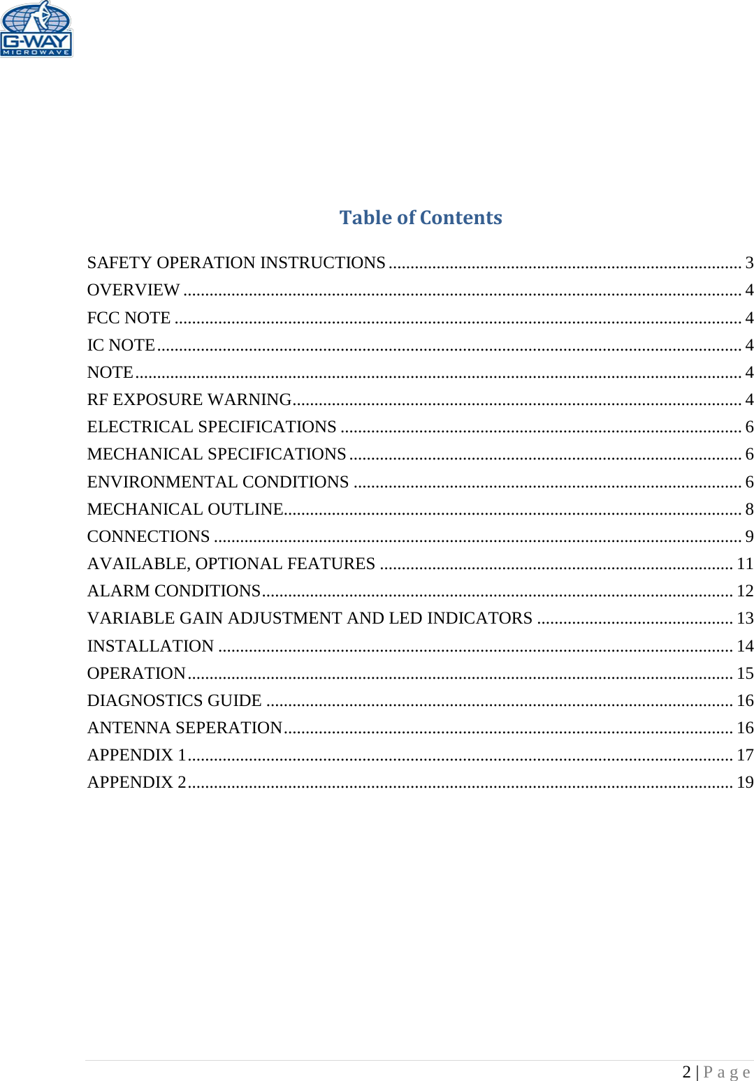   2 | Page      Table of Contents  SAFETY OPERATION INSTRUCTIONS ................................................................................. 3 OVERVIEW ................................................................................................................................ 4 FCC NOTE .................................................................................................................................. 4 IC NOTE ...................................................................................................................................... 4 NOTE ........................................................................................................................................... 4 RF EXPOSURE WARNING ....................................................................................................... 4 ELECTRICAL SPECIFICATIONS ............................................................................................ 6 MECHANICAL SPECIFICATIONS .......................................................................................... 6 ENVIRONMENTAL CONDITIONS ......................................................................................... 6 MECHANICAL OUTLINE......................................................................................................... 8 CONNECTIONS ......................................................................................................................... 9 AVAILABLE, OPTIONAL FEATURES ................................................................................. 11 ALARM CONDITIONS ............................................................................................................ 12 VARIABLE GAIN ADJUSTMENT AND LED INDICATORS ............................................. 13 INSTALLATION ...................................................................................................................... 14 OPERATION ............................................................................................................................. 15 DIAGNOSTICS GUIDE ........................................................................................................... 16 ANTENNA SEPERATION ....................................................................................................... 16 APPENDIX 1 ............................................................................................................................. 17 APPENDIX 2 ............................................................................................................................. 19          