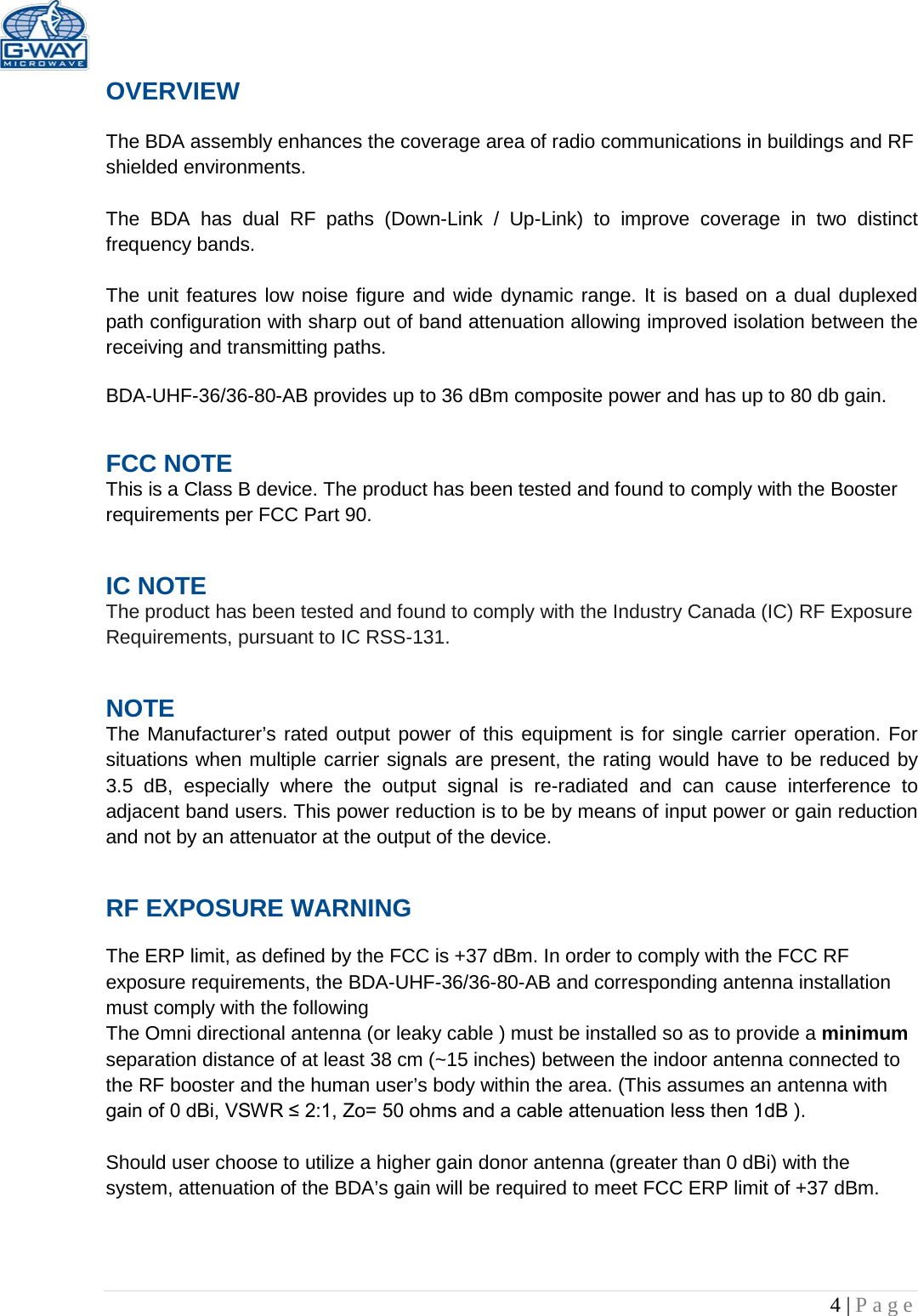   4 | Page  OVERVIEW  The BDA assembly enhances the coverage area of radio communications in buildings and RF shielded environments.  The  BDA has dual RF paths (Down-Link  /  Up-Link) to improve coverage in two distinct frequency bands.     The unit features low noise figure and wide dynamic range. It is based on a dual duplexed path configuration with sharp out of band attenuation allowing improved isolation between the receiving and transmitting paths.  BDA-UHF-36/36-80-AB provides up to 36 dBm composite power and has up to 80 db gain. FCC NOTE This is a Class B device. The product has been tested and found to comply with the Booster requirements per FCC Part 90.  IC NOTE The product has been tested and found to comply with the Industry Canada (IC) RF Exposure Requirements, pursuant to IC RSS-131. NOTE The Manufacturer’s rated output power of this equipment is for single carrier operation. For situations when multiple carrier signals are present, the rating would have to be reduced by 3.5 dB, especially where the output signal is re-radiated and can cause interference to adjacent band users. This power reduction is to be by means of input power or gain reduction and not by an attenuator at the output of the device. RF EXPOSURE WARNING  The ERP limit, as defined by the FCC is +37 dBm. In order to comply with the FCC RF exposure requirements, the BDA-UHF-36/36-80-AB and corresponding antenna installation must comply with the following The Omni directional antenna (or leaky cable ) must be installed so as to provide a minimum separation distance of at least 38 cm (~15 inches) between the indoor antenna connected to the RF booster and the human user’s body within the area. (This assumes an antenna with gain of 0 dBi, VSWR ≤ 2:1, Zo= 50 ohms and a cable attenuation less then 1dB ).  Should user choose to utilize a higher gain donor antenna (greater than 0 dBi) with the system, attenuation of the BDA’s gain will be required to meet FCC ERP limit of +37 dBm.  