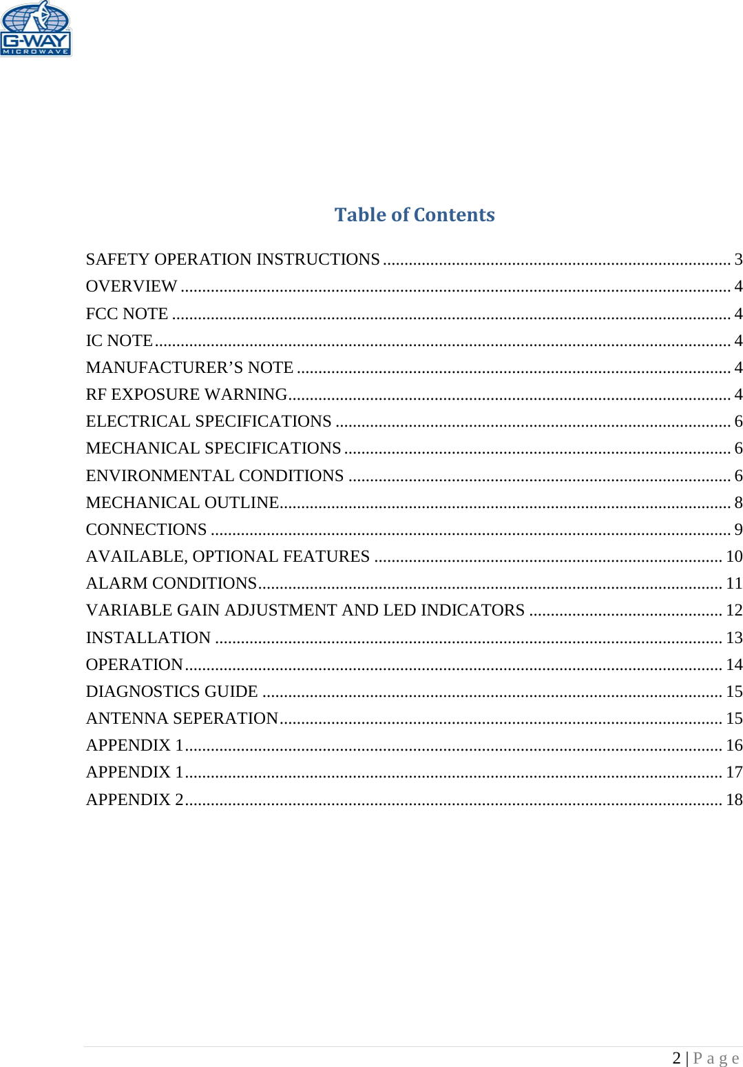   2 | Page      Table of Contents  SAFETY OPERATION INSTRUCTIONS ................................................................................. 3 OVERVIEW ................................................................................................................................ 4 FCC NOTE .................................................................................................................................. 4 IC NOTE ...................................................................................................................................... 4 MANUFACTURER’S NOTE ..................................................................................................... 4 RF EXPOSURE WARNING ....................................................................................................... 4 ELECTRICAL SPECIFICATIONS ............................................................................................ 6 MECHANICAL SPECIFICATIONS .......................................................................................... 6 ENVIRONMENTAL CONDITIONS ......................................................................................... 6 MECHANICAL OUTLINE......................................................................................................... 8 CONNECTIONS ......................................................................................................................... 9 AVAILABLE, OPTIONAL FEATURES ................................................................................. 10 ALARM CONDITIONS ............................................................................................................ 11 VARIABLE GAIN ADJUSTMENT AND LED INDICATORS ............................................. 12 INSTALLATION ...................................................................................................................... 13 OPERATION ............................................................................................................................. 14 DIAGNOSTICS GUIDE ........................................................................................................... 15 ANTENNA SEPERATION ....................................................................................................... 15 APPENDIX 1 ............................................................................................................................. 16 APPENDIX 1 ............................................................................................................................. 17 APPENDIX 2 ............................................................................................................................. 18          