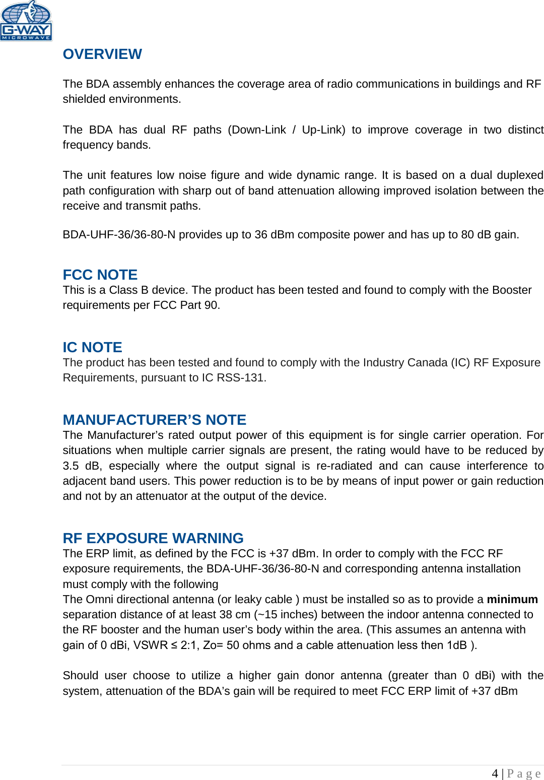   4 | Page  OVERVIEW  The BDA assembly enhances the coverage area of radio communications in buildings and RF shielded environments.  The  BDA has dual RF paths (Down-Link  /  Up-Link) to improve coverage in two distinct frequency bands.     The unit features low noise figure and wide dynamic range. It is based on a dual duplexed path configuration with sharp out of band attenuation allowing improved isolation between the receive and transmit paths.  BDA-UHF-36/36-80-N provides up to 36 dBm composite power and has up to 80 dB gain. FCC NOTE This is a Class B device. The product has been tested and found to comply with the Booster requirements per FCC Part 90.  IC NOTE The product has been tested and found to comply with the Industry Canada (IC) RF Exposure Requirements, pursuant to IC RSS-131. MANUFACTURER’S NOTE The Manufacturer’s rated output power of this equipment is for single carrier operation. For situations when multiple carrier signals are present, the rating would have to be reduced by 3.5 dB, especially where the output signal is re-radiated and can cause interference to adjacent band users. This power reduction is to be by means of input power or gain reduction and not by an attenuator at the output of the device. RF EXPOSURE WARNING The ERP limit, as defined by the FCC is +37 dBm. In order to comply with the FCC RF exposure requirements, the BDA-UHF-36/36-80-N and corresponding antenna installation must comply with the following The Omni directional antenna (or leaky cable ) must be installed so as to provide a minimum separation distance of at least 38 cm (~15 inches) between the indoor antenna connected to the RF booster and the human user’s body within the area. (This assumes an antenna with gain of 0 dBi, VSWR ≤ 2:1, Zo= 50 ohms and a cable attenuation less then 1dB ).  Should  user choose to utilize a higher gain donor antenna (greater than 0 dBi) with the system, attenuation of the BDA’s gain will be required to meet FCC ERP limit of +37 dBm 
