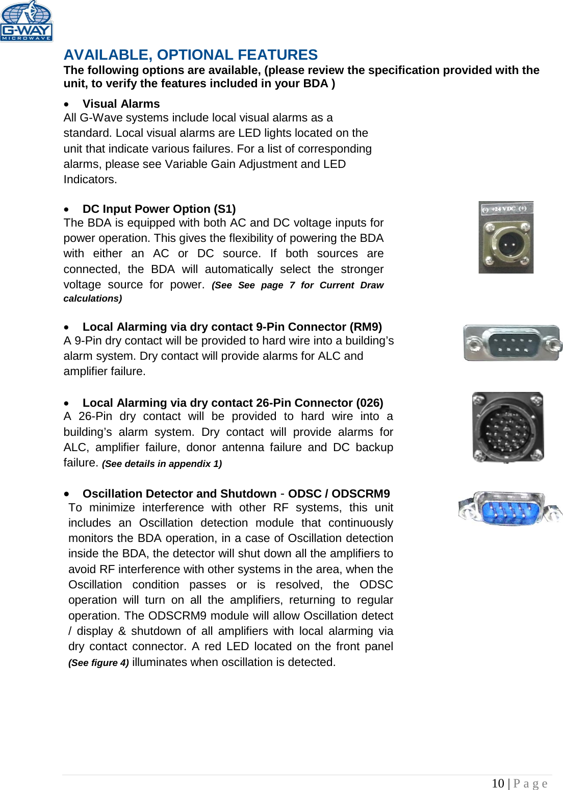   10 | Page  AVAILABLE, OPTIONAL FEATURES The following options are available, (please review the specification provided with the unit, to verify the features included in your BDA ) • Visual Alarms  All G-Wave systems include local visual alarms as a standard. Local visual alarms are LED lights located on the unit that indicate various failures. For a list of corresponding alarms, please see Variable Gain Adjustment and LED Indicators.  • DC Input Power Option (S1)  The BDA is equipped with both AC and DC voltage inputs for power operation. This gives the flexibility of powering the BDA with either an AC or DC source. If both sources are connected, the BDA will automatically select the stronger voltage  source for power. (See  See page 7 for Current Draw calculations)  • Local Alarming via dry contact 9-Pin Connector (RM9) A 9-Pin dry contact will be provided to hard wire into a building’s alarm system. Dry contact will provide alarms for ALC and amplifier failure.   • Local Alarming via dry contact 26-Pin Connector (026)  A 26-Pin dry contact will be provided to hard wire into a building’s alarm system. Dry contact will provide alarms for ALC, amplifier failure, donor antenna failure and DC backup failure. (See details in appendix 1)  • Oscillation Detector and Shutdown - ODSC / ODSCRM9 To minimize interference with other RF systems, this unit includes an Oscillation detection module that continuously monitors the BDA operation, in a case of Oscillation detection inside the BDA, the detector will shut down all the amplifiers to avoid RF interference with other systems in the area, when the Oscillation condition passes or is resolved, the ODSC operation will turn on all the amplifiers, returning to regular operation. The ODSCRM9 module will allow Oscillation detect / display &amp; shutdown of all amplifiers with local alarming via dry contact connector. A red LED located on the front panel (See figure 4) illuminates when oscillation is detected.        