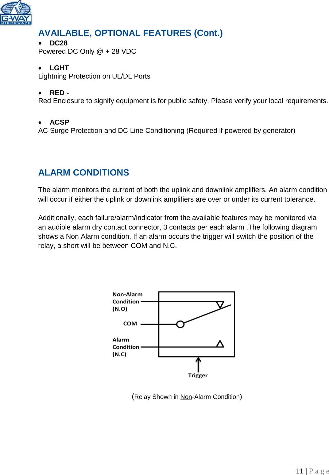   11 | Page  AVAILABLE, OPTIONAL FEATURES (Cont.) • DC28  Powered DC Only @ + 28 VDC  • LGHT Lightning Protection on UL/DL Ports  • RED -  Red Enclosure to signify equipment is for public safety. Please verify your local requirements.  • ACSP AC Surge Protection and DC Line Conditioning (Required if powered by generator)   ALARM CONDITIONS   The alarm monitors the current of both the uplink and downlink amplifiers. An alarm condition will occur if either the uplink or downlink amplifiers are over or under its current tolerance.   Additionally, each failure/alarm/indicator from the available features may be monitored via an audible alarm dry contact connector, 3 contacts per each alarm .The following diagram shows a Non Alarm condition. If an alarm occurs the trigger will switch the position of the relay, a short will be between COM and N.C.                         (Relay Shown in Non-Alarm Condition) 