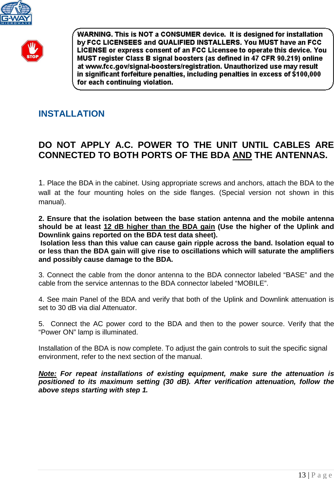   13 | Page   INSTALLATION   DO NOT APPLY A.C. POWER TO THE UNIT UNTIL CABLES ARE CONNECTED TO BOTH PORTS OF THE BDA AND THE ANTENNAS.    1. Place the BDA in the cabinet. Using appropriate screws and anchors, attach the BDA to the wall at the four mounting holes on the side flanges. (Special version not shown in this manual).  2. Ensure that the isolation between the base station antenna and the mobile antenna should be at least 12 dB higher than the BDA gain (Use the higher of the Uplink and Downlink gains reported on the BDA test data sheet).  Isolation less than this value can cause gain ripple across the band. Isolation equal to or less than the BDA gain will give rise to oscillations which will saturate the amplifiers and possibly cause damage to the BDA.   3. Connect the cable from the donor antenna to the BDA connector labeled “BASE” and the cable from the service antennas to the BDA connector labeled “MOBILE”.  4. See main Panel of the BDA and verify that both of the Uplink and Downlink attenuation is set to 30 dB via dial Attenuator.    5.  Connect the AC power cord to the BDA and then to the power source. Verify that the “Power ON” lamp is illuminated.   Installation of the BDA is now complete. To adjust the gain controls to suit the specific signal environment, refer to the next section of the manual.  Note: For repeat installations of existing equipment, make sure the attenuation is positioned to its maximum setting (30 dB). After verification attenuation, follow the above steps starting with step 1.      