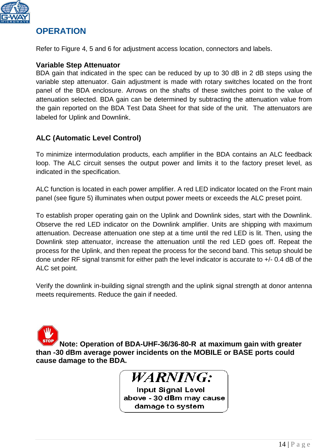   14 | Page  OPERATION  Refer to Figure 4, 5 and 6 for adjustment access location, connectors and labels.  Variable Step Attenuator BDA gain that indicated in the spec can be reduced by up to 30 dB in 2 dB steps using the variable step attenuator. Gain adjustment is made with rotary switches located on the front panel of the BDA enclosure. Arrows on the shafts of these switches point to the value of attenuation selected. BDA gain can be determined by subtracting the attenuation value from the gain reported on the BDA Test Data Sheet for that side of the unit.  The attenuators are labeled for Uplink and Downlink.  ALC (Automatic Level Control)   To minimize intermodulation products, each amplifier in the BDA contains an ALC feedback loop. The ALC circuit senses the output power and limits it to the factory preset level, as indicated in the specification.    ALC function is located in each power amplifier. A red LED indicator located on the Front main panel (see figure 5) illuminates when output power meets or exceeds the ALC preset point.   To establish proper operating gain on the Uplink and Downlink sides, start with the Downlink. Observe the red LED indicator on the Downlink amplifier. Units are shipping with maximum attenuation. Decrease attenuation one step at a time until the red LED is lit. Then, using the Downlink  step attenuator, increase the attenuation until the red LED goes off. Repeat the process for the Uplink, and then repeat the process for the second band. This setup should be done under RF signal transmit for either path the level indicator is accurate to +/- 0.4 dB of the ALC set point.   Verify the downlink in-building signal strength and the uplink signal strength at donor antenna meets requirements. Reduce the gain if needed.     Note: Operation of BDA-UHF-36/36-80-R at maximum gain with greater than -30 dBm average power incidents on the MOBILE or BASE ports could cause damage to the BDA.       