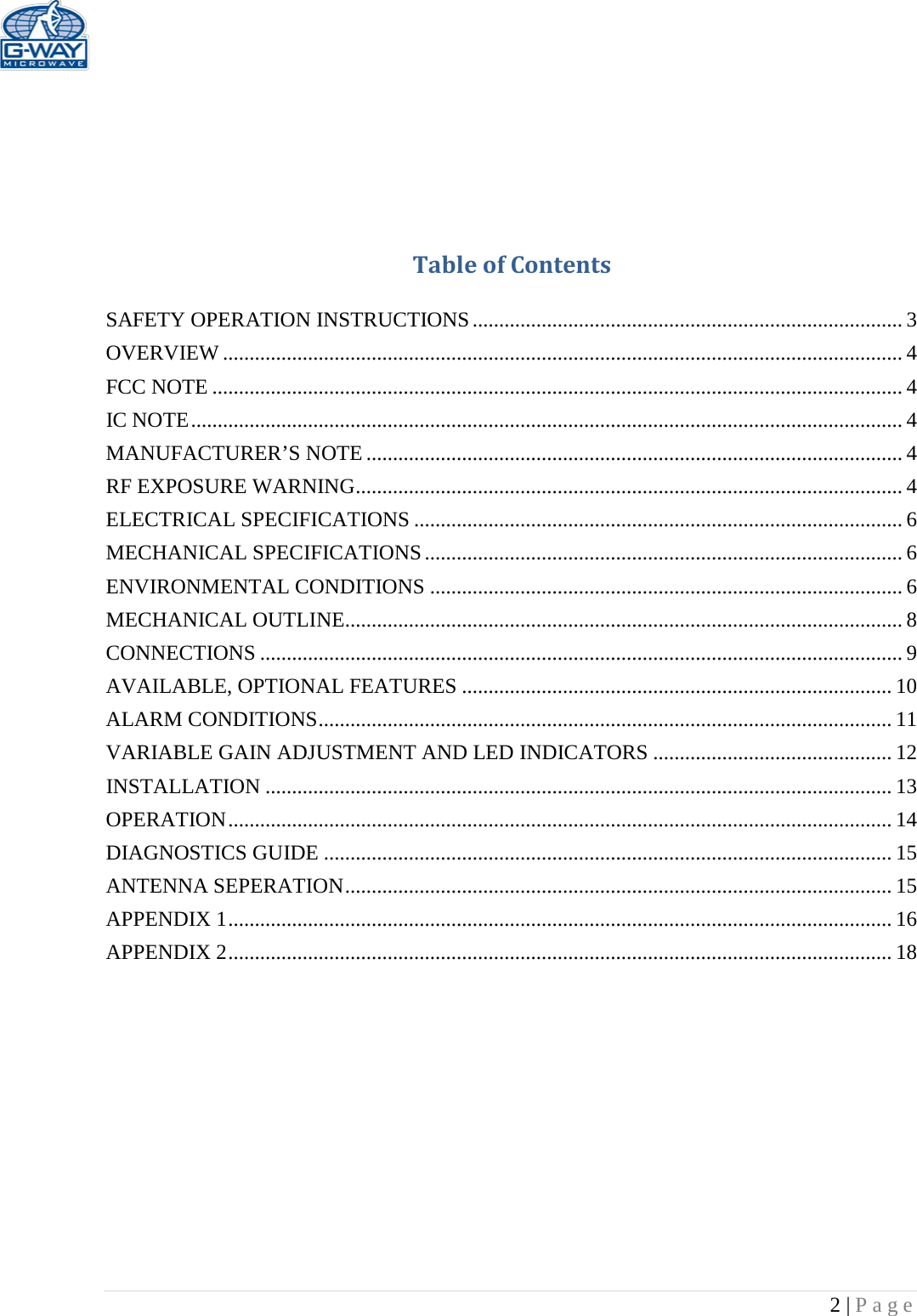   2 | Page      Table of Contents  SAFETY OPERATION INSTRUCTIONS ................................................................................. 3 OVERVIEW ................................................................................................................................ 4 FCC NOTE .................................................................................................................................. 4 IC NOTE ...................................................................................................................................... 4 MANUFACTURER’S NOTE ..................................................................................................... 4 RF EXPOSURE WARNING ....................................................................................................... 4 ELECTRICAL SPECIFICATIONS ............................................................................................ 6 MECHANICAL SPECIFICATIONS .......................................................................................... 6 ENVIRONMENTAL CONDITIONS ......................................................................................... 6 MECHANICAL OUTLINE......................................................................................................... 8 CONNECTIONS ......................................................................................................................... 9 AVAILABLE, OPTIONAL FEATURES ................................................................................. 10 ALARM CONDITIONS ............................................................................................................ 11 VARIABLE GAIN ADJUSTMENT AND LED INDICATORS ............................................. 12 INSTALLATION ...................................................................................................................... 13 OPERATION ............................................................................................................................. 14 DIAGNOSTICS GUIDE ........................................................................................................... 15 ANTENNA SEPERATION ....................................................................................................... 15 APPENDIX 1 ............................................................................................................................. 16 APPENDIX 2 ............................................................................................................................. 18          