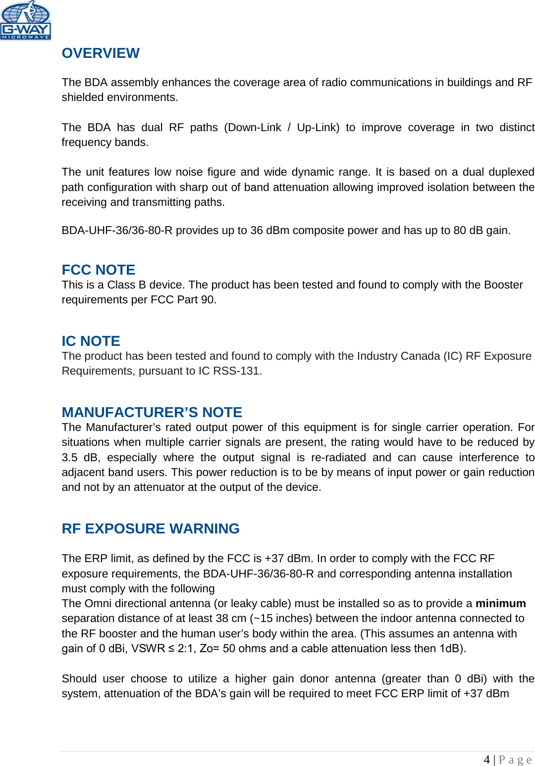   4 | Page  OVERVIEW  The BDA assembly enhances the coverage area of radio communications in buildings and RF shielded environments.  The BDA has dual RF paths (Down-Link / Up-Link) to improve coverage in two distinct frequency bands.     The unit features low noise figure and wide dynamic range. It is based on a dual duplexed path configuration with sharp out of band attenuation allowing improved isolation between the receiving and transmitting paths.  BDA-UHF-36/36-80-R provides up to 36 dBm composite power and has up to 80 dB gain. FCC NOTE This is a Class B device. The product has been tested and found to comply with the Booster requirements per FCC Part 90.  IC NOTE The product has been tested and found to comply with the Industry Canada (IC) RF Exposure Requirements, pursuant to IC RSS-131. MANUFACTURER’S NOTE The Manufacturer’s rated output power of this equipment is for single carrier operation. For situations when multiple carrier signals are present, the rating would have to be reduced by 3.5 dB, especially where the output signal is re-radiated and can cause interference to adjacent band users. This power reduction is to be by means of input power or gain reduction and not by an attenuator at the output of the device. RF EXPOSURE WARNING  The ERP limit, as defined by the FCC is +37 dBm. In order to comply with the FCC RF exposure requirements, the BDA-UHF-36/36-80-R and corresponding antenna installation must comply with the following The Omni directional antenna (or leaky cable) must be installed so as to provide a minimum separation distance of at least 38 cm (~15 inches) between the indoor antenna connected to the RF booster and the human user’s body within the area. (This assumes an antenna with gain of 0 dBi, VSWR ≤ 2:1, Zo= 50 ohms and a cable attenuation less then 1dB).  Should user choose to utilize a higher gain donor antenna (greater than 0 dBi) with the system, attenuation of the BDA’s gain will be required to meet FCC ERP limit of +37 dBm 