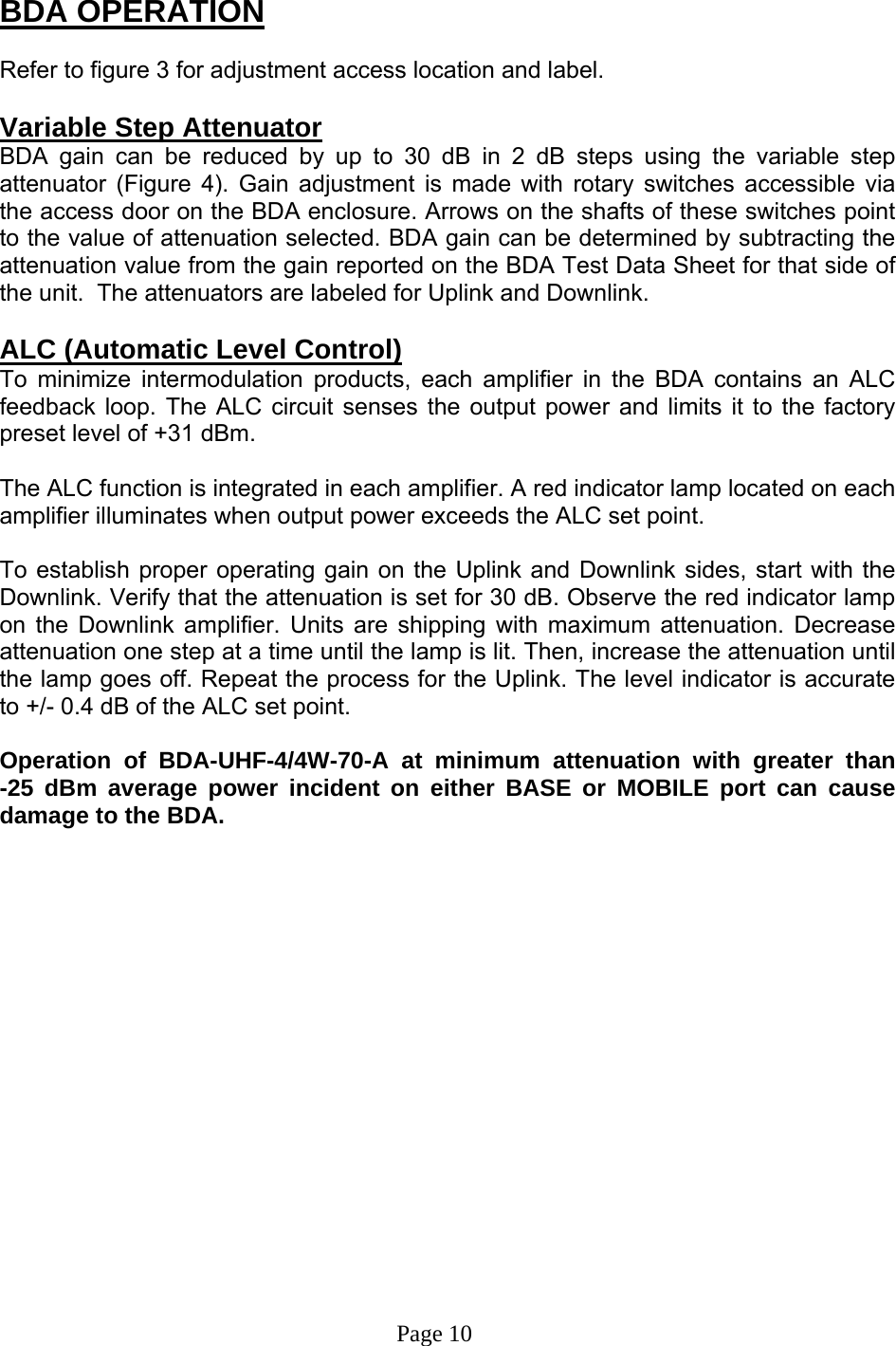  BDA OPERATION  Refer to figure 3 for adjustment access location and label.  Variable Step Attenuator BDA gain can be reduced by up to 30 dB in 2 dB steps using the variable step attenuator (Figure 4). Gain adjustment is made with rotary switches accessible via the access door on the BDA enclosure. Arrows on the shafts of these switches point to the value of attenuation selected. BDA gain can be determined by subtracting the attenuation value from the gain reported on the BDA Test Data Sheet for that side of the unit.  The attenuators are labeled for Uplink and Downlink.  ALC (Automatic Level Control)  To minimize intermodulation products, each amplifier in the BDA contains an ALC feedback loop. The ALC circuit senses the output power and limits it to the factory preset level of +31 dBm.    The ALC function is integrated in each amplifier. A red indicator lamp located on each amplifier illuminates when output power exceeds the ALC set point.    To establish proper operating gain on the Uplink and Downlink sides, start with the Downlink. Verify that the attenuation is set for 30 dB. Observe the red indicator lamp on the Downlink amplifier. Units are shipping with maximum attenuation. Decrease attenuation one step at a time until the lamp is lit. Then, increase the attenuation until the lamp goes off. Repeat the process for the Uplink. The level indicator is accurate to +/- 0.4 dB of the ALC set point.   Operation of BDA-UHF-4/4W-70-A at minimum attenuation with greater than      -25 dBm average power incident on either BASE or MOBILE port can cause damage to the BDA.                                                                                      Page 10 