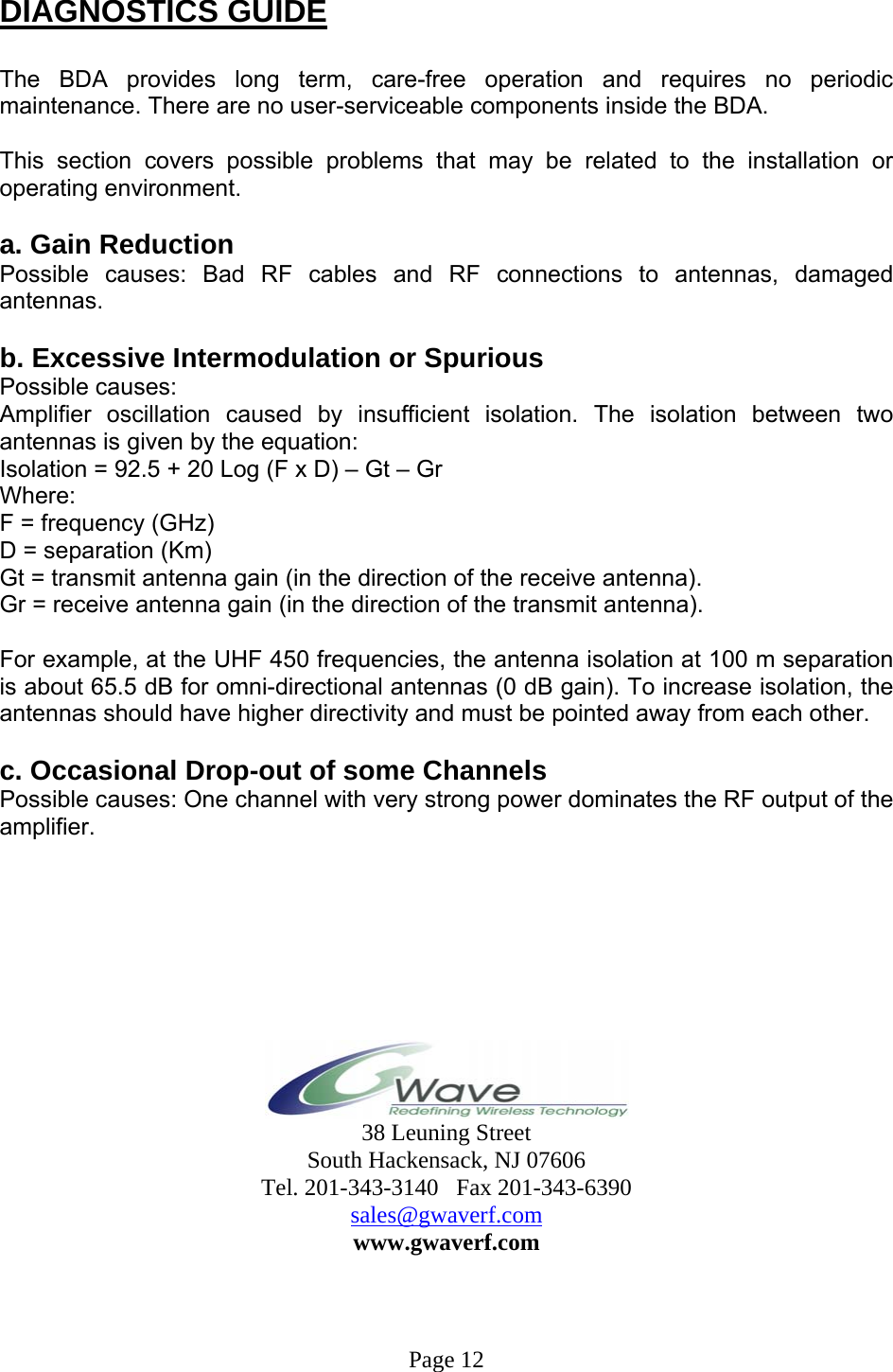  DIAGNOSTICS GUIDE  The BDA provides long term, care-free operation and requires no periodic maintenance. There are no user-serviceable components inside the BDA.   This section covers possible problems that may be related to the installation or operating environment.  a. Gain Reduction Possible causes: Bad RF cables and RF connections to antennas, damaged antennas.  b. Excessive Intermodulation or Spurious Possible causes: Amplifier oscillation caused by insufficient isolation. The isolation between two antennas is given by the equation: Isolation = 92.5 + 20 Log (F x D) – Gt – Gr Where: F = frequency (GHz) D = separation (Km) Gt = transmit antenna gain (in the direction of the receive antenna). Gr = receive antenna gain (in the direction of the transmit antenna).  For example, at the UHF 450 frequencies, the antenna isolation at 100 m separation is about 65.5 dB for omni-directional antennas (0 dB gain). To increase isolation, the antennas should have higher directivity and must be pointed away from each other.  c. Occasional Drop-out of some Channels Possible causes: One channel with very strong power dominates the RF output of the amplifier.         38 Leuning Street South Hackensack, NJ 07606 Tel. 201-343-3140   Fax 201-343-6390 sales@gwaverf.com www.gwaverf.com                                                                                                                                                                         Page 12 