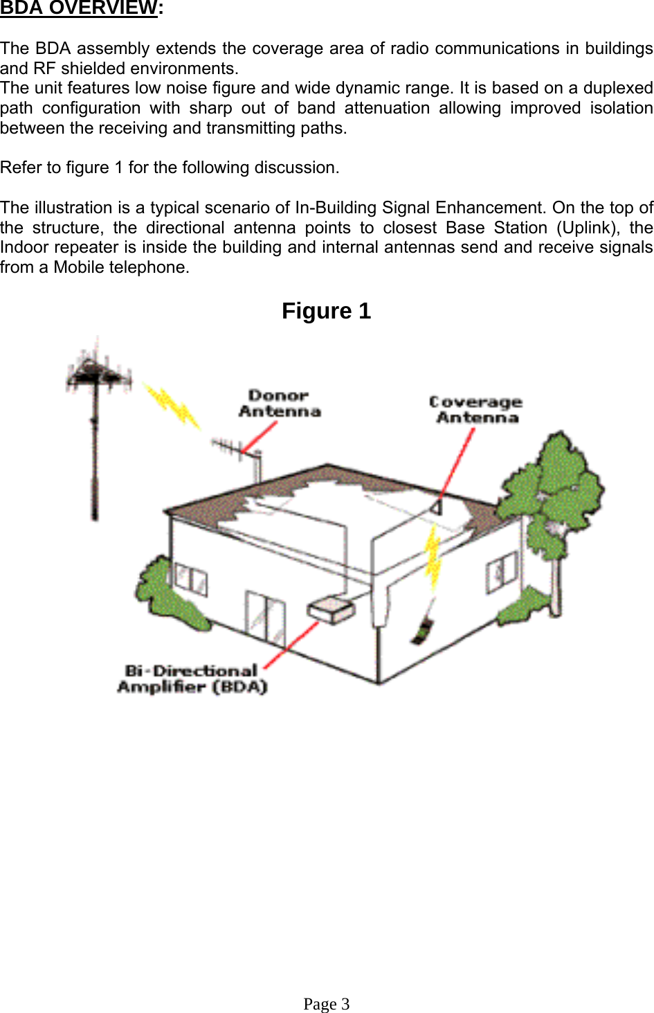 BDA OVERVIEW:  The BDA assembly extends the coverage area of radio communications in buildings and RF shielded environments. The unit features low noise figure and wide dynamic range. It is based on a duplexed path configuration with sharp out of band attenuation allowing improved isolation between the receiving and transmitting paths.  Refer to figure 1 for the following discussion.  The illustration is a typical scenario of In-Building Signal Enhancement. On the top of the structure, the directional antenna points to closest Base Station (Uplink), the Indoor repeater is inside the building and internal antennas send and receive signals from a Mobile telephone.   Figure 1                               Page 3 