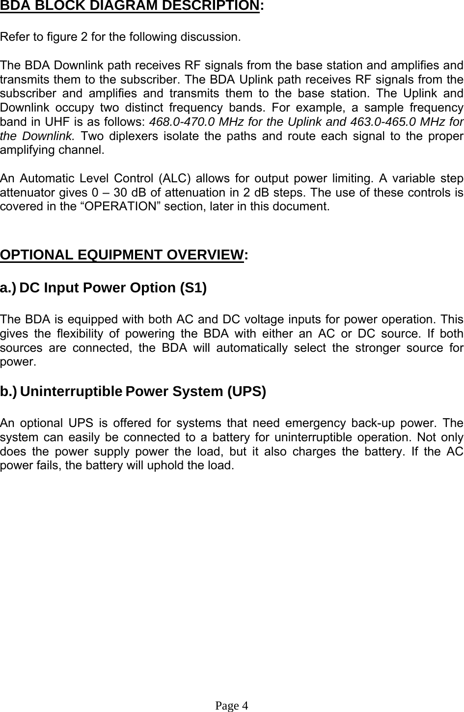  BDA BLOCK DIAGRAM DESCRIPTION:  Refer to figure 2 for the following discussion.  The BDA Downlink path receives RF signals from the base station and amplifies and transmits them to the subscriber. The BDA Uplink path receives RF signals from the subscriber and amplifies and transmits them to the base station. The Uplink and Downlink occupy two distinct frequency bands. For example, a sample frequency band in UHF is as follows: 468.0-470.0 MHz for the Uplink and 463.0-465.0 MHz for the Downlink. Two diplexers isolate the paths and route each signal to the proper amplifying channel.  An Automatic Level Control (ALC) allows for output power limiting. A variable step attenuator gives 0 – 30 dB of attenuation in 2 dB steps. The use of these controls is covered in the “OPERATION” section, later in this document.    OPTIONAL EQUIPMENT OVERVIEW:  a.) DC Input Power Option (S1)  The BDA is equipped with both AC and DC voltage inputs for power operation. This gives the flexibility of powering the BDA with either an AC or DC source. If both sources are connected, the BDA will automatically select the stronger source for power.  b.) Uninterruptible Power System (UPS)   An optional UPS is offered for systems that need emergency back-up power. The system can easily be connected to a battery for uninterruptible operation. Not only does the power supply power the load, but it also charges the battery. If the AC power fails, the battery will uphold the load.                  Page 4 