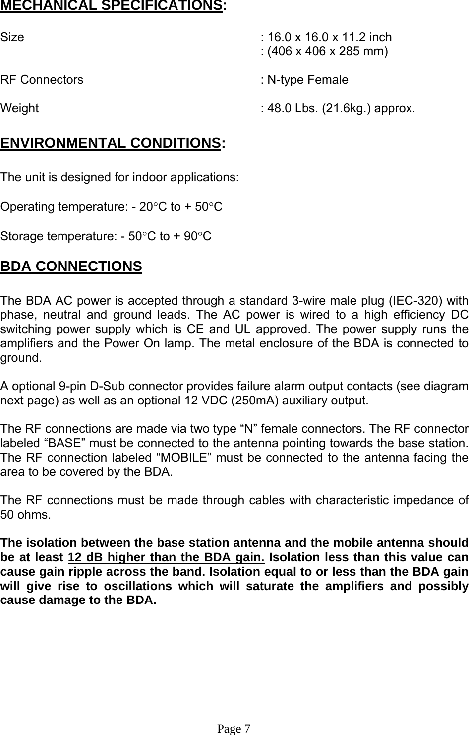 MECHANICAL SPECIFICATIONS:  Size        : 16.0 x 16.0 x 11.2 inch : (406 x 406 x 285 mm)  RF Connectors      : N-type Female  Weight       : 48.0 Lbs. (21.6kg.) approx.  ENVIRONMENTAL CONDITIONS:  The unit is designed for indoor applications:  Operating temperature: - 20°C to + 50°C  Storage temperature: - 50°C to + 90°C  BDA CONNECTIONS  The BDA AC power is accepted through a standard 3-wire male plug (IEC-320) with phase, neutral and ground leads. The AC power is wired to a high efficiency DC switching power supply which is CE and UL approved. The power supply runs the amplifiers and the Power On lamp. The metal enclosure of the BDA is connected to ground.   A optional 9-pin D-Sub connector provides failure alarm output contacts (see diagram next page) as well as an optional 12 VDC (250mA) auxiliary output.     The RF connections are made via two type “N” female connectors. The RF connector labeled “BASE” must be connected to the antenna pointing towards the base station. The RF connection labeled “MOBILE” must be connected to the antenna facing the area to be covered by the BDA.  The RF connections must be made through cables with characteristic impedance of 50 ohms.  The isolation between the base station antenna and the mobile antenna should be at least 12 dB higher than the BDA gain. Isolation less than this value can cause gain ripple across the band. Isolation equal to or less than the BDA gain will give rise to oscillations which will saturate the amplifiers and possibly cause damage to the BDA.                                                                                 Page 7 