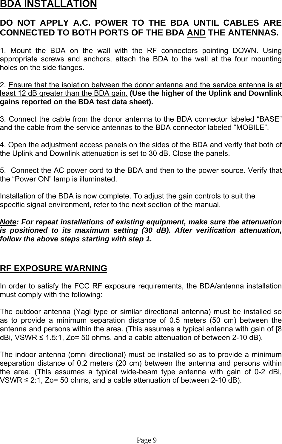BDA INSTALLATION  DO NOT APPLY A.C. POWER TO THE BDA UNTIL CABLES ARE CONNECTED TO BOTH PORTS OF THE BDA AND THE ANTENNAS.   1. Mount the BDA on the wall with the RF connectors pointing DOWN. Using appropriate screws and anchors, attach the BDA to the wall at the four mounting holes on the side flanges.  2. Ensure that the isolation between the donor antenna and the service antenna is at least 12 dB greater than the BDA gain. (Use the higher of the Uplink and Downlink gains reported on the BDA test data sheet).  3. Connect the cable from the donor antenna to the BDA connector labeled “BASE” and the cable from the service antennas to the BDA connector labeled “MOBILE”.  4. Open the adjustment access panels on the sides of the BDA and verify that both of the Uplink and Downlink attenuation is set to 30 dB. Close the panels.  5.  Connect the AC power cord to the BDA and then to the power source. Verify that the “Power ON” lamp is illuminated.   Installation of the BDA is now complete. To adjust the gain controls to suit the specific signal environment, refer to the next section of the manual.  Note: For repeat installations of existing equipment, make sure the attenuation is positioned to its maximum setting (30 dB). After verification attenuation, follow the above steps starting with step 1.   RF EXPOSURE WARNING  In order to satisfy the FCC RF exposure requirements, the BDA/antenna installation must comply with the following:  The outdoor antenna (Yagi type or similar directional antenna) must be installed so as to provide a minimum separation distance of 0.5 meters (50 cm) between the antenna and persons within the area. (This assumes a typical antenna with gain of [8 dBi, VSWR ≤ 1.5:1, Zo= 50 ohms, and a cable attenuation of between 2-10 dB).  The indoor antenna (omni directional) must be installed so as to provide a minimum separation distance of 0.2 meters (20 cm) between the antenna and persons within the area. (This assumes a typical wide-beam type antenna with gain of 0-2 dBi, VSWR ≤ 2:1, Zo= 50 ohms, and a cable attenuation of between 2-10 dB).                                                                           Page 9 