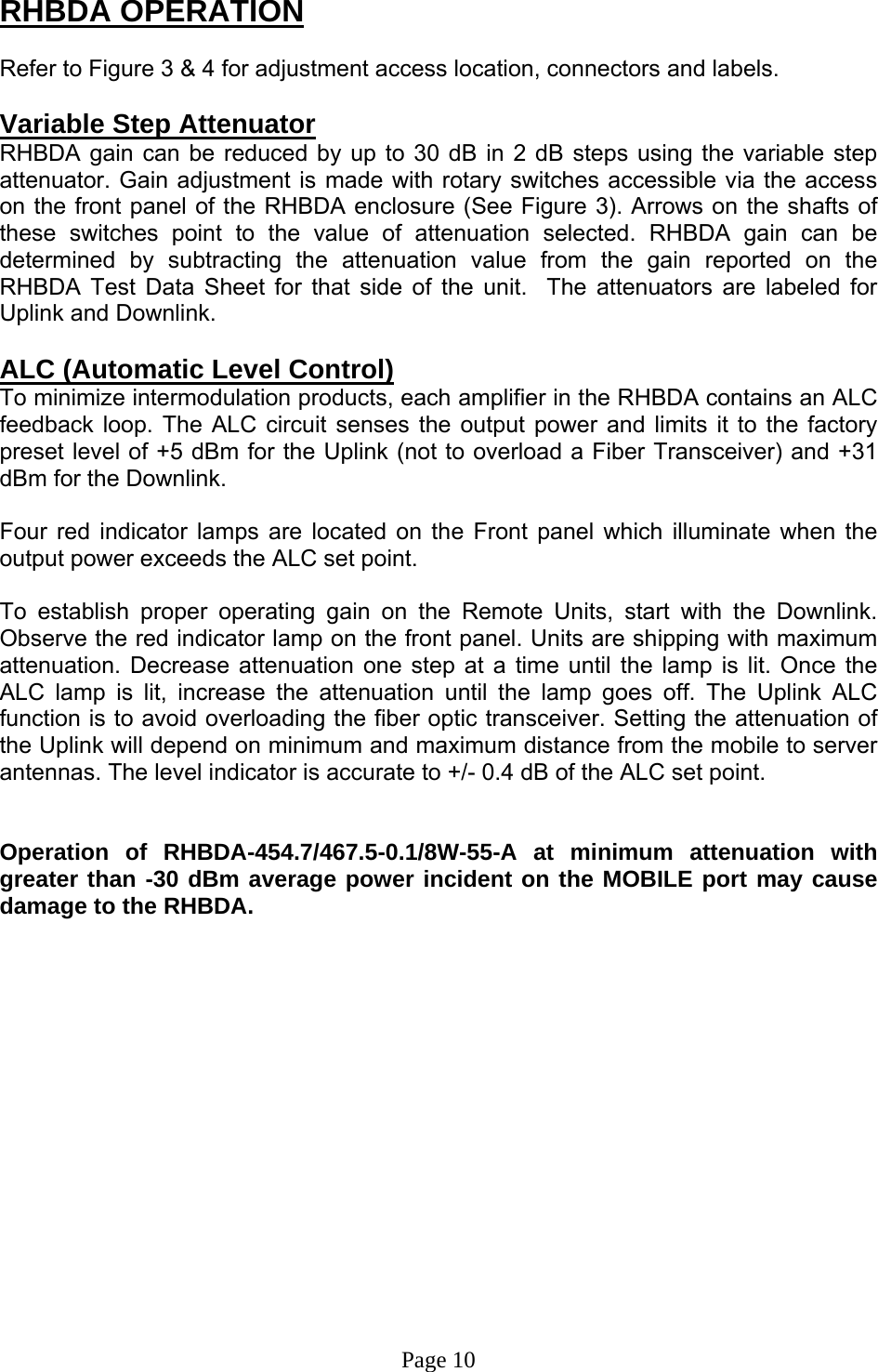 RHBDA OPERATION  Refer to Figure 3 &amp; 4 for adjustment access location, connectors and labels.  Variable Step Attenuator RHBDA gain can be reduced by up to 30 dB in 2 dB steps using the variable step attenuator. Gain adjustment is made with rotary switches accessible via the access on the front panel of the RHBDA enclosure (See Figure 3). Arrows on the shafts of these switches point to the value of attenuation selected. RHBDA gain can be determined by subtracting the attenuation value from the gain reported on the RHBDA Test Data Sheet for that side of the unit.  The attenuators are labeled for Uplink and Downlink.   ALC (Automatic Level Control)  To minimize intermodulation products, each amplifier in the RHBDA contains an ALC feedback loop. The ALC circuit senses the output power and limits it to the factory preset level of +5 dBm for the Uplink (not to overload a Fiber Transceiver) and +31 dBm for the Downlink.   Four red indicator lamps are located on the Front panel which illuminate when the output power exceeds the ALC set point.   To establish proper operating gain on the Remote Units, start with the Downlink. Observe the red indicator lamp on the front panel. Units are shipping with maximum attenuation. Decrease attenuation one step at a time until the lamp is lit. Once the ALC lamp is lit, increase the attenuation until the lamp goes off. The Uplink ALC function is to avoid overloading the fiber optic transceiver. Setting the attenuation of the Uplink will depend on minimum and maximum distance from the mobile to server antennas. The level indicator is accurate to +/- 0.4 dB of the ALC set point.    Operation of RHBDA-454.7/467.5-0.1/8W-55-A at minimum attenuation with greater than -30 dBm average power incident on the MOBILE port may cause damage to the RHBDA.                 Page 10 