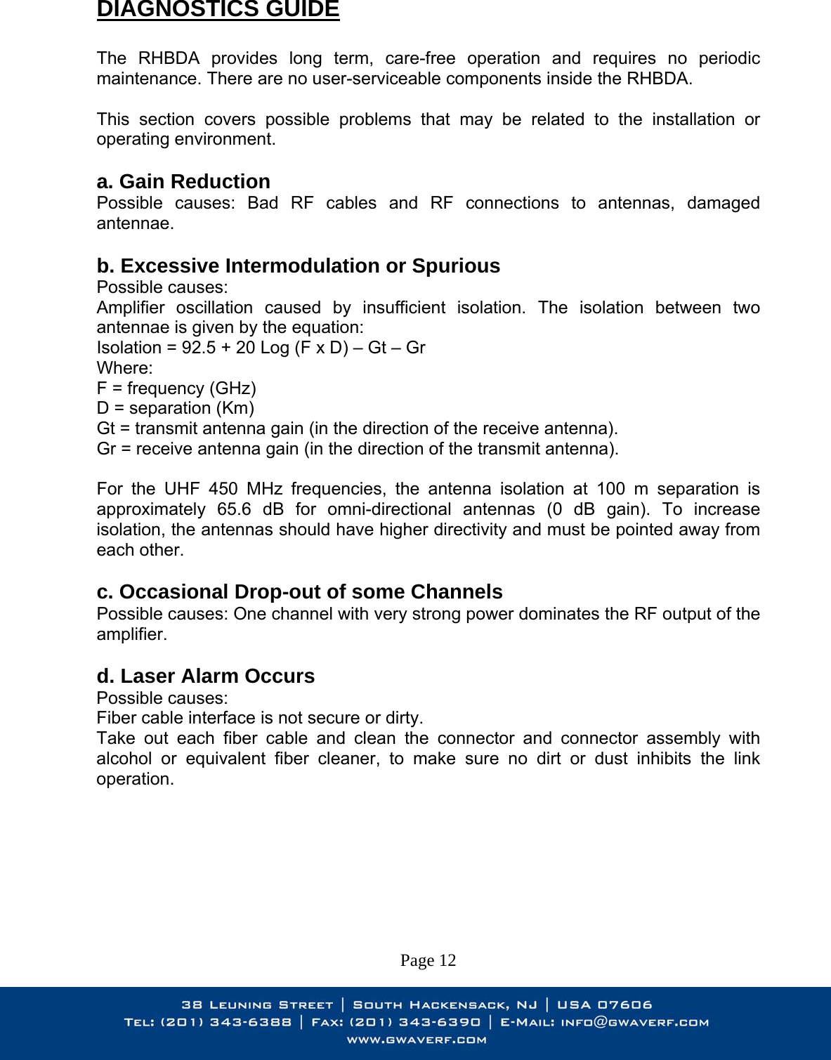  DIAGNOSTICS GUIDE  The RHBDA provides long term, care-free operation and requires no periodic maintenance. There are no user-serviceable components inside the RHBDA.   This section covers possible problems that may be related to the installation or operating environment.  a. Gain Reduction Possible causes: Bad RF cables and RF connections to antennas, damaged antennae.  b. Excessive Intermodulation or Spurious Possible causes: Amplifier oscillation caused by insufficient isolation. The isolation between two antennae is given by the equation: Isolation = 92.5 + 20 Log (F x D) – Gt – Gr Where: F = frequency (GHz) D = separation (Km) Gt = transmit antenna gain (in the direction of the receive antenna). Gr = receive antenna gain (in the direction of the transmit antenna).  For the UHF 450 MHz frequencies, the antenna isolation at 100 m separation is approximately 65.6 dB for omni-directional antennas (0 dB gain). To increase isolation, the antennas should have higher directivity and must be pointed away from each other.  c. Occasional Drop-out of some Channels Possible causes: One channel with very strong power dominates the RF output of the amplifier.  d. Laser Alarm Occurs Possible causes: Fiber cable interface is not secure or dirty. Take out each fiber cable and clean the connector and connector assembly with alcohol or equivalent fiber cleaner, to make sure no dirt or dust inhibits the link operation.         Page 12 