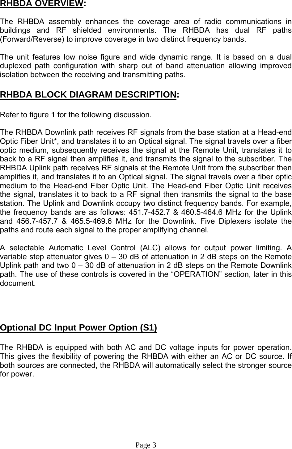  RHBDA OVERVIEW:  The RHBDA assembly enhances the coverage area of radio communications in buildings and RF shielded environments. The RHBDA has dual RF paths (Forward/Reverse) to improve coverage in two distinct frequency bands.     The unit features low noise figure and wide dynamic range. It is based on a dual duplexed path configuration with sharp out of band attenuation allowing improved isolation between the receiving and transmitting paths.     RHBDA BLOCK DIAGRAM DESCRIPTION:  Refer to figure 1 for the following discussion.  The RHBDA Downlink path receives RF signals from the base station at a Head-end Optic Fiber Unit*, and translates it to an Optical signal. The signal travels over a fiber optic medium, subsequently receives the signal at the Remote Unit, translates it to back to a RF signal then amplifies it, and transmits the signal to the subscriber. The RHBDA Uplink path receives RF signals at the Remote Unit from the subscriber then amplifies it, and translates it to an Optical signal. The signal travels over a fiber optic medium to the Head-end Fiber Optic Unit. The Head-end Fiber Optic Unit receives the signal, translates it to back to a RF signal then transmits the signal to the base station. The Uplink and Downlink occupy two distinct frequency bands. For example, the frequency bands are as follows: 451.7-452.7 &amp; 460.5-464.6 MHz for the Uplink and 456.7-457.7 &amp; 465.5-469.6 MHz for the Downlink. Five Diplexers isolate the paths and route each signal to the proper amplifying channel.  A selectable Automatic Level Control (ALC) allows for output power limiting. A variable step attenuator gives 0 – 30 dB of attenuation in 2 dB steps on the Remote Uplink path and two 0 – 30 dB of attenuation in 2 dB steps on the Remote Downlink path. The use of these controls is covered in the “OPERATION” section, later in this document.      Optional DC Input Power Option (S1)  The RHBDA is equipped with both AC and DC voltage inputs for power operation. This gives the flexibility of powering the RHBDA with either an AC or DC source. If both sources are connected, the RHBDA will automatically select the stronger source for power.       Page 3 