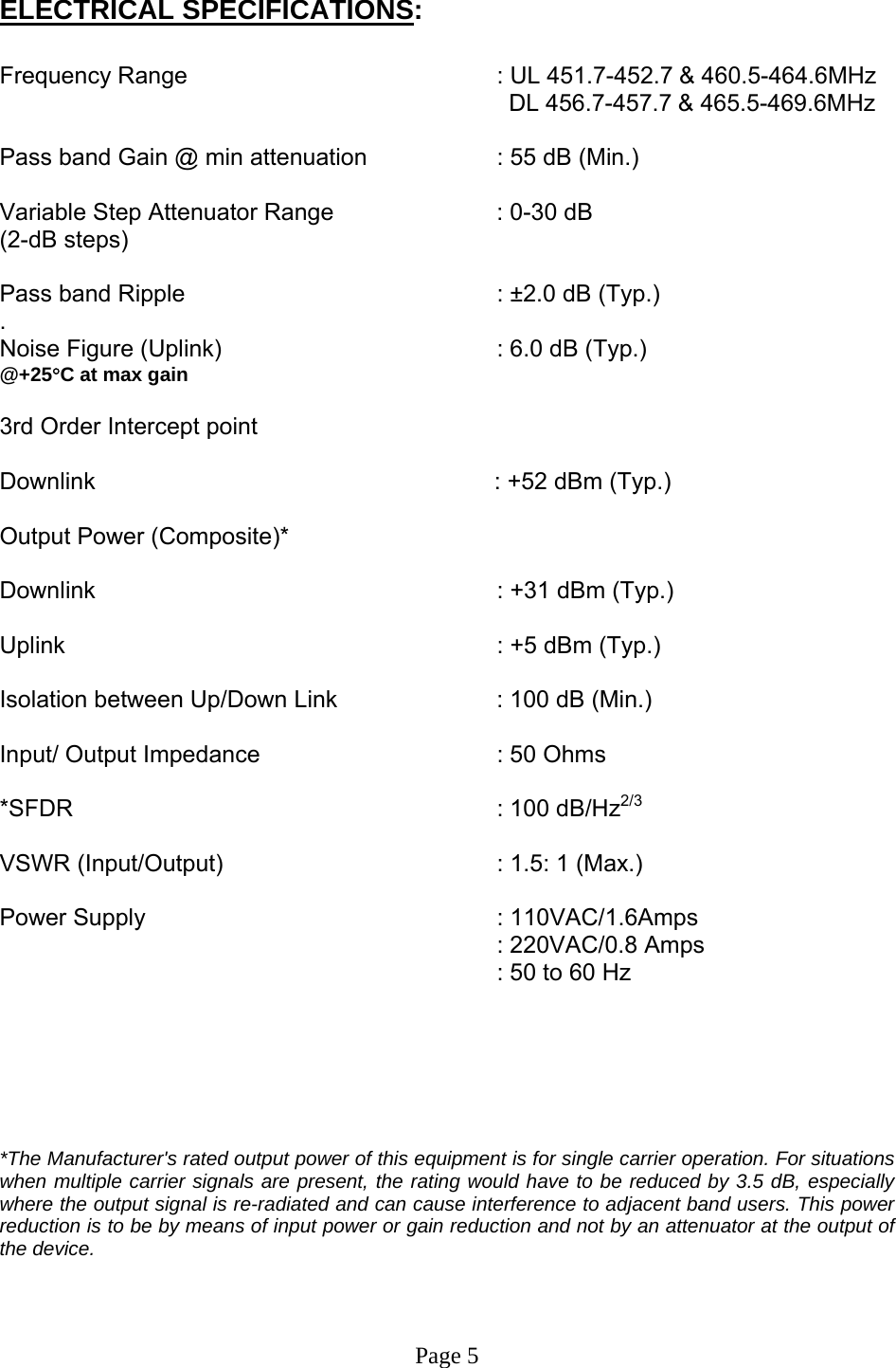  ELECTRICAL SPECIFICATIONS:  Frequency Range      : UL 451.7-452.7 &amp; 460.5-464.6MHz          DL 456.7-457.7 &amp; 465.5-469.6MHz   Pass band Gain @ min attenuation     : 55 dB (Min.)  Variable Step Attenuator Range   : 0-30 dB  (2-dB steps)  Pass band Ripple      : ±2.0 dB (Typ.) . Noise Figure (Uplink)        : 6.0 dB (Typ.) @+25°C at max gain       3rd Order Intercept point                       Downlink                                      : +52 dBm (Typ.)   Output Power (Composite)*  Downlink      : +31 dBm (Typ.)   Uplink       : +5 dBm (Typ.)   Isolation between Up/Down Link       : 100 dB (Min.)  Input/ Output Impedance    : 50 Ohms  *SFDR      : 100 dB/Hz2/3  VSWR (Input/Output)        : 1.5: 1 (Max.)  Power Supply      : 110VAC/1.6Amps : 220VAC/0.8 Amps : 50 to 60 Hz       *The Manufacturer&apos;s rated output power of this equipment is for single carrier operation. For situations when multiple carrier signals are present, the rating would have to be reduced by 3.5 dB, especially where the output signal is re-radiated and can cause interference to adjacent band users. This power reduction is to be by means of input power or gain reduction and not by an attenuator at the output of the device.    Page 5 