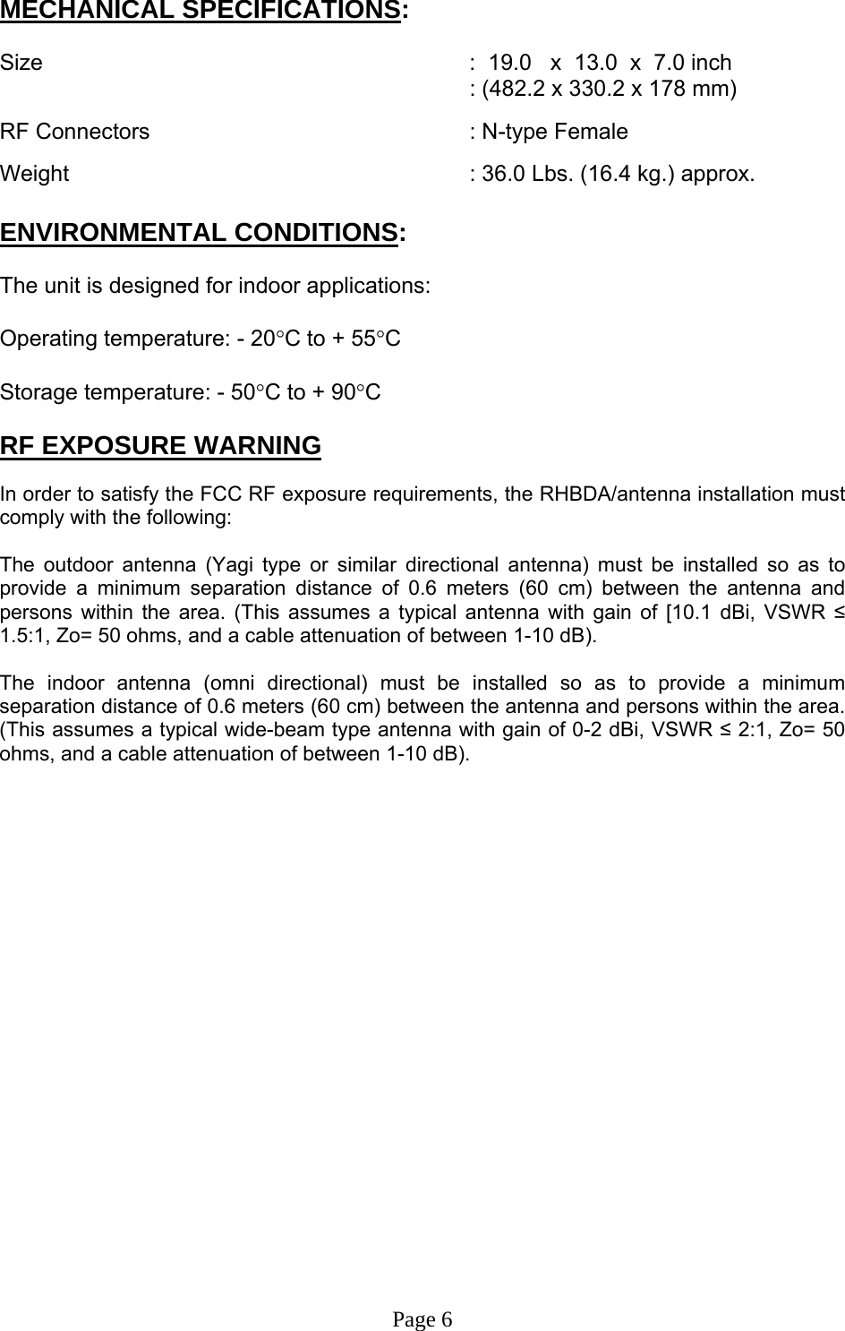 MECHANICAL SPECIFICATIONS:  Size               :  19.0   x  13.0  x  7.0 inch : (482.2 x 330.2 x 178 mm)  RF Connectors      : N-type Female  Weight       : 36.0 Lbs. (16.4 kg.) approx.  ENVIRONMENTAL CONDITIONS:  The unit is designed for indoor applications:  Operating temperature: - 20°C to + 55°C  Storage temperature: - 50°C to + 90°C  RF EXPOSURE WARNING  In order to satisfy the FCC RF exposure requirements, the RHBDA/antenna installation must comply with the following:  The outdoor antenna (Yagi type or similar directional antenna) must be installed so as to provide a minimum separation distance of 0.6 meters (60 cm) between the antenna and persons within the area. (This assumes a typical antenna with gain of [10.1 dBi, VSWR ≤ 1.5:1, Zo= 50 ohms, and a cable attenuation of between 1-10 dB).  The indoor antenna (omni directional) must be installed so as to provide a minimum separation distance of 0.6 meters (60 cm) between the antenna and persons within the area. (This assumes a typical wide-beam type antenna with gain of 0-2 dBi, VSWR ≤ 2:1, Zo= 50 ohms, and a cable attenuation of between 1-10 dB).                     Page 6 