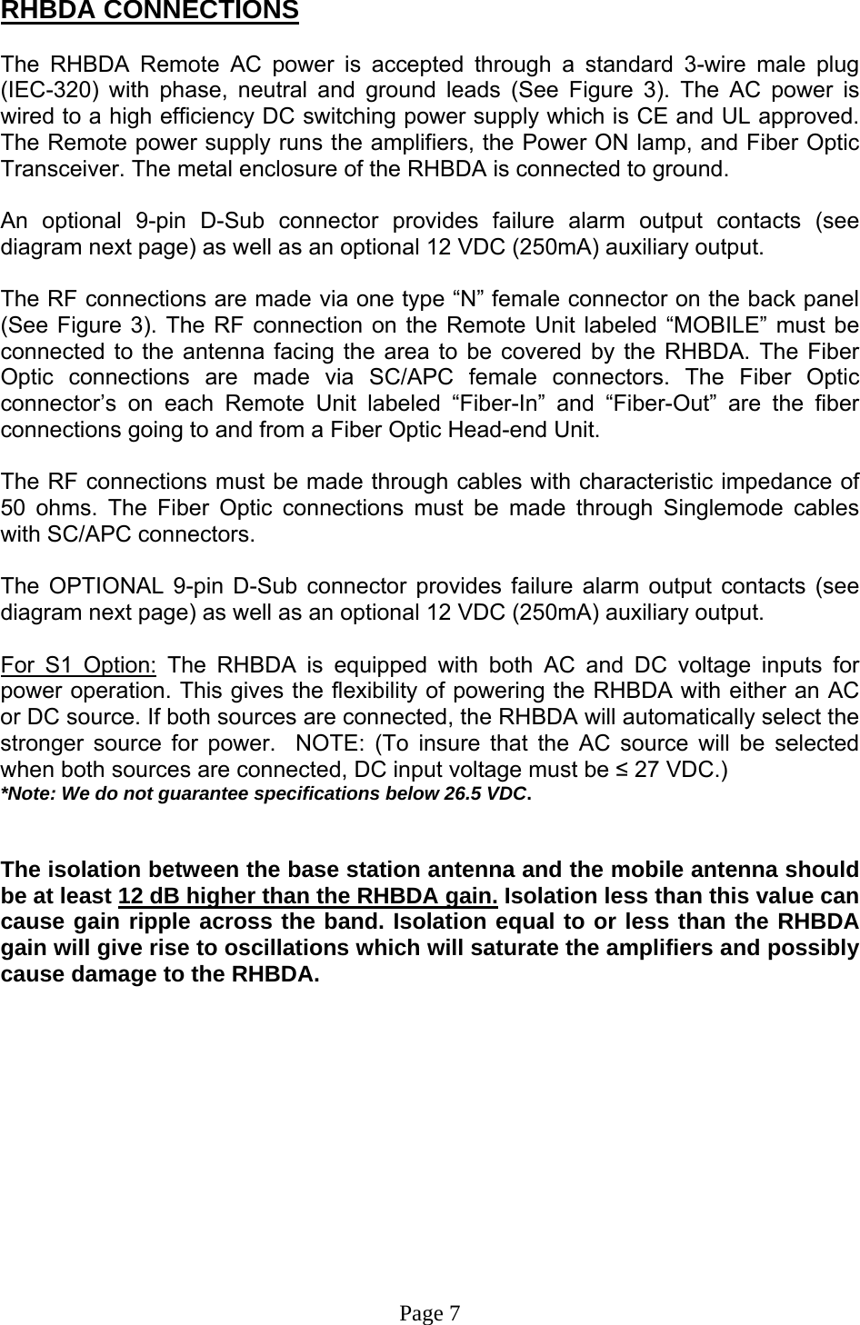  RHBDA CONNECTIONS  The RHBDA Remote AC power is accepted through a standard 3-wire male plug (IEC-320) with phase, neutral and ground leads (See Figure 3). The AC power is wired to a high efficiency DC switching power supply which is CE and UL approved. The Remote power supply runs the amplifiers, the Power ON lamp, and Fiber Optic Transceiver. The metal enclosure of the RHBDA is connected to ground.   An optional 9-pin D-Sub connector provides failure alarm output contacts (see diagram next page) as well as an optional 12 VDC (250mA) auxiliary output.     The RF connections are made via one type “N” female connector on the back panel (See Figure 3). The RF connection on the Remote Unit labeled “MOBILE” must be connected to the antenna facing the area to be covered by the RHBDA. The Fiber Optic connections are made via SC/APC female connectors. The Fiber Optic connector’s on each Remote Unit labeled “Fiber-In” and “Fiber-Out” are the fiber connections going to and from a Fiber Optic Head-end Unit.  The RF connections must be made through cables with characteristic impedance of 50 ohms. The Fiber Optic connections must be made through Singlemode cables with SC/APC connectors.   The OPTIONAL 9-pin D-Sub connector provides failure alarm output contacts (see diagram next page) as well as an optional 12 VDC (250mA) auxiliary output.     For S1 Option: The RHBDA is equipped with both AC and DC voltage inputs for power operation. This gives the flexibility of powering the RHBDA with either an AC or DC source. If both sources are connected, the RHBDA will automatically select the stronger source for power.  NOTE: (To insure that the AC source will be selected when both sources are connected, DC input voltage must be ≤ 27 VDC.)  *Note: We do not guarantee specifications below 26.5 VDC.   The isolation between the base station antenna and the mobile antenna should be at least 12 dB higher than the RHBDA gain. Isolation less than this value can cause gain ripple across the band. Isolation equal to or less than the RHBDA gain will give rise to oscillations which will saturate the amplifiers and possibly cause damage to the RHBDA.              Page 7 