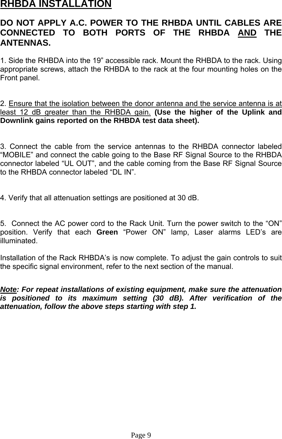 RHBDA INSTALLATION  DO NOT APPLY A.C. POWER TO THE RHBDA UNTIL CABLES ARE CONNECTED TO BOTH PORTS OF THE RHBDA AND THE ANTENNAS.   1. Side the RHBDA into the 19” accessible rack. Mount the RHBDA to the rack. Using appropriate screws, attach the RHBDA to the rack at the four mounting holes on the Front panel.   2. Ensure that the isolation between the donor antenna and the service antenna is at least 12 dB greater than the RHBDA gain. (Use the higher of the Uplink and Downlink gains reported on the RHBDA test data sheet).   3. Connect the cable from the service antennas to the RHBDA connector labeled “MOBILE” and connect the cable going to the Base RF Signal Source to the RHBDA connector labeled “UL OUT”, and the cable coming from the Base RF Signal Source to the RHBDA connector labeled “DL IN”.   4. Verify that all attenuation settings are positioned at 30 dB.   5.  Connect the AC power cord to the Rack Unit. Turn the power switch to the “ON” position. Verify that each Green “Power ON” lamp, Laser alarms LED’s are illuminated.   Installation of the Rack RHBDA’s is now complete. To adjust the gain controls to suit the specific signal environment, refer to the next section of the manual.   Note: For repeat installations of existing equipment, make sure the attenuation is positioned to its maximum setting (30 dB). After verification of the attenuation, follow the above steps starting with step 1.               Page 9 