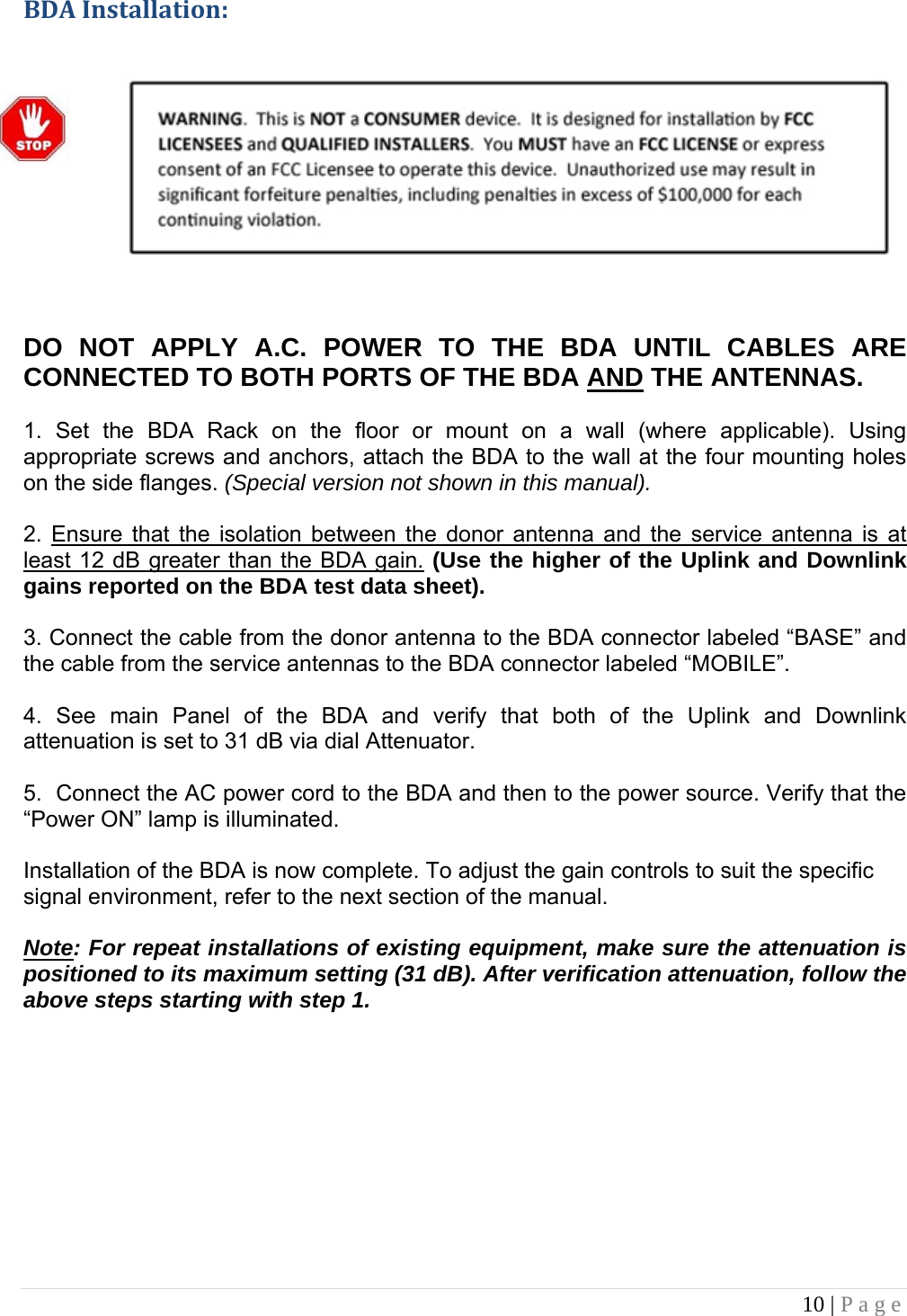 10 | Page  BDAInstallation:         DO NOT APPLY A.C. POWER TO THE BDA UNTIL CABLES ARE CONNECTED TO BOTH PORTS OF THE BDA AND THE ANTENNAS.   1. Set the BDA Rack on the floor or mount on a wall (where applicable). Using appropriate screws and anchors, attach the BDA to the wall at the four mounting holes on the side flanges. (Special version not shown in this manual).  2. Ensure that the isolation between the donor antenna and the service antenna is at least 12 dB greater than the BDA gain. (Use the higher of the Uplink and Downlink gains reported on the BDA test data sheet).  3. Connect the cable from the donor antenna to the BDA connector labeled “BASE” and the cable from the service antennas to the BDA connector labeled “MOBILE”.  4. See main Panel of the BDA and verify that both of the Uplink and Downlink attenuation is set to 31 dB via dial Attenuator.    5.  Connect the AC power cord to the BDA and then to the power source. Verify that the “Power ON” lamp is illuminated.   Installation of the BDA is now complete. To adjust the gain controls to suit the specific signal environment, refer to the next section of the manual.  Note: For repeat installations of existing equipment, make sure the attenuation is positioned to its maximum setting (31 dB). After verification attenuation, follow the above steps starting with step 1.        