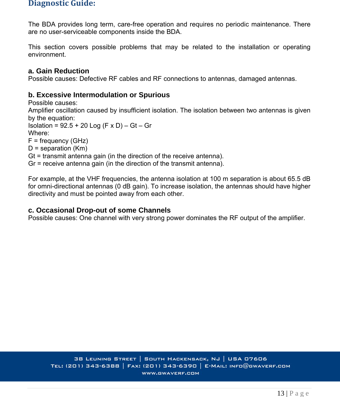 13 | Page                                                                           DiagnosticGuide: The BDA provides long term, care-free operation and requires no periodic maintenance. There are no user-serviceable components inside the BDA.   This section covers possible problems that may be related to the installation or operating environment.  a. Gain Reduction Possible causes: Defective RF cables and RF connections to antennas, damaged antennas.  b. Excessive Intermodulation or Spurious Possible causes: Amplifier oscillation caused by insufficient isolation. The isolation between two antennas is given by the equation: Isolation = 92.5 + 20 Log (F x D) – Gt – Gr Where: F = frequency (GHz) D = separation (Km) Gt = transmit antenna gain (in the direction of the receive antenna). Gr = receive antenna gain (in the direction of the transmit antenna).  For example, at the VHF frequencies, the antenna isolation at 100 m separation is about 65.5 dB for omni-directional antennas (0 dB gain). To increase isolation, the antennas should have higher directivity and must be pointed away from each other.  c. Occasional Drop-out of some Channels Possible causes: One channel with very strong power dominates the RF output of the amplifier.                   