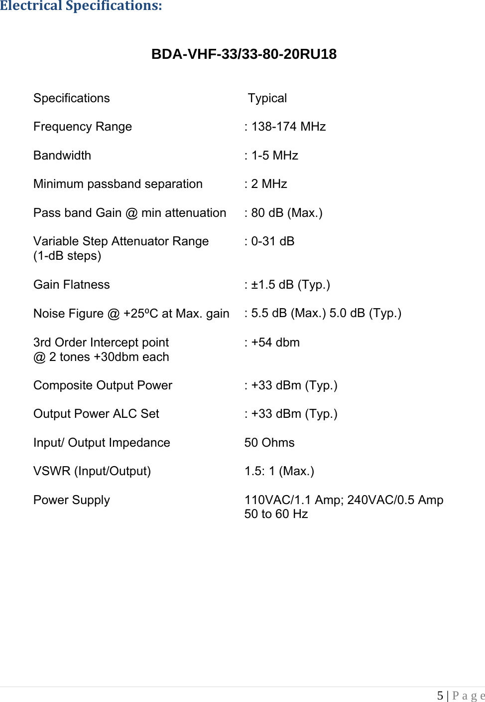 5 | Page   ElectricalSpecifications:  BDA-VHF-33/33-80-20RU18   Specifications   Typical  Frequency Range    : 138-174 MHz Bandwidth  : 1-5 MHz Minimum passband separation  : 2 MHz Pass band Gain @ min attenuation  : 80 dB (Max.) Variable Step Attenuator Range         (1-dB steps)  : 0-31 dB Gain Flatness   : ±1.5 dB (Typ.) Noise Figure @ +25⁰C at Max. gain  : 5.5 dB (Max.) 5.0 dB (Typ.) 3rd Order Intercept point @ 2 tones +30dbm each : +54 dbm Composite Output Power   : +33 dBm (Typ.)  Output Power ALC Set   : +33 dBm (Typ.)  Input/ Output Impedance  50 Ohms VSWR (Input/Output)  1.5: 1 (Max.) Power Supply  110VAC/1.1 Amp; 240VAC/0.5 Amp     50 to 60 Hz                