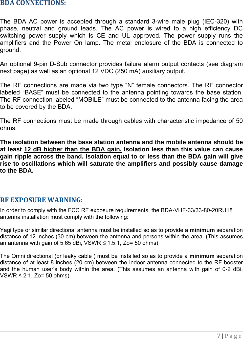 7 | Page    BDACONNECTIONS: The BDA AC power is accepted through a standard 3-wire male plug (IEC-320) with phase, neutral and ground leads. The AC power is wired to a high efficiency DC switching power supply which is CE and UL approved. The power supply runs the amplifiers and the Power On lamp. The metal enclosure of the BDA is connected to ground.   An optional 9-pin D-Sub connector provides failure alarm output contacts (see diagram next page) as well as an optional 12 VDC (250 mA) auxiliary output.     The RF connections are made via two type “N” female connectors. The RF connector labeled “BASE” must be connected to the antenna pointing towards the base station. The RF connection labeled “MOBILE” must be connected to the antenna facing the area to be covered by the BDA.  The RF connections must be made through cables with characteristic impedance of 50 ohms.  The isolation between the base station antenna and the mobile antenna should be at least 12 dB higher than the BDA gain. Isolation less than this value can cause gain ripple across the band. Isolation equal to or less than the BDA gain will give rise to oscillations which will saturate the amplifiers and possibly cause damage to the BDA.     RFEXPOSUREWARNING:In order to comply with the FCC RF exposure requirements, the BDA-VHF-33/33-80-20RU18 antenna installation must comply with the following:  Yagi type or similar directional antenna must be installed so as to provide a minimum separation distance of 12 inches (30 cm) between the antenna and persons within the area. (This assumes an antenna with gain of 5.65 dBi, VSWR ≤ 1.5:1, Zo= 50 ohms)  The Omni directional (or leaky cable ) must be installed so as to provide a minimum separation distance of at least 8 inches (20 cm) between the indoor antenna connected to the RF booster and the human user’s body within the area. (This assumes an antenna with gain of 0-2 dBi, VSWR ≤ 2:1, Zo= 50 ohms).        