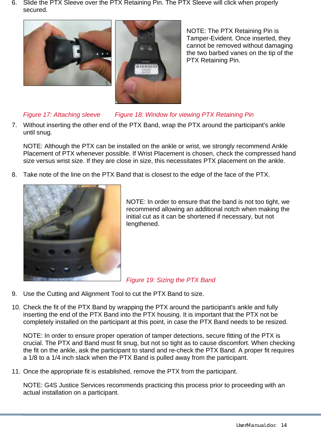  UserManual.doc   14 6.  Slide the PTX Sleeve over the PTX Retaining Pin. The PTX Sleeve will click when properly secured.   NOTE: The PTX Retaining Pin is Tamper-Evident. Once inserted, they cannot be removed without damaging the two barbed vanes on the tip of the PTX Retaining Pin.       Figure 17: Attaching sleeve   Figure 18: Window for viewing PTX Retaining Pin 7.  Without inserting the other end of the PTX Band, wrap the PTX around the participant&apos;s ankle until snug.  NOTE: Although the PTX can be installed on the ankle or wrist, we strongly recommend Ankle Placement of PTX whenever possible. If Wrist Placement is chosen, check the compressed hand size versus wrist size. If they are close in size, this necessitates PTX placement on the ankle. 8.  Take note of the line on the PTX Band that is closest to the edge of the face of the PTX.  NOTE: In order to ensure that the band is not too tight, we recommend allowing an additional notch when making the initial cut as it can be shortened if necessary, but not lengthened.    Figure 19: Sizing the PTX Band 9.  Use the Cutting and Alignment Tool to cut the PTX Band to size. 10. Check the fit of the PTX Band by wrapping the PTX around the participant&apos;s ankle and fully inserting the end of the PTX Band into the PTX housing. It is important that the PTX not be completely installed on the participant at this point, in case the PTX Band needs to be resized. NOTE: In order to ensure proper operation of tamper detections, secure fitting of the PTX is crucial. The PTX and Band must fit snug, but not so tight as to cause discomfort. When checking the fit on the ankle, ask the participant to stand and re-check the PTX Band. A proper fit requires a 1/8 to a 1/4 inch slack when the PTX Band is pulled away from the participant. 11. Once the appropriate fit is established, remove the PTX from the participant. NOTE: G4S Justice Services recommends practicing this process prior to proceeding with an actual installation on a participant.   