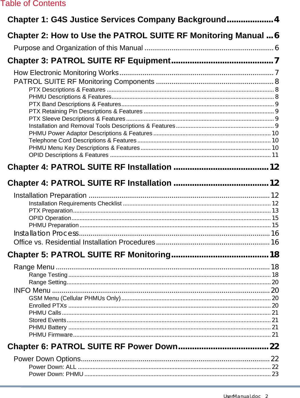 UserManual.doc   2 Table of Contents Chapter 1: G4S Justice Services Company Background....................4 Chapter 2: How to Use the PATROL SUITE RF Monitoring Manual ...6 Purpose and Organization of this Manual ...................................................................6 Chapter 3: PATROL SUITE RF Equipment............................................7 How Electronic Monitoring Works................................................................................7 PATROL SUITE RF Monitoring Components .............................................................8 PTX Descriptions &amp; Features ........................................................................................................ 8 PHMU Descriptions &amp; Features..................................................................................................... 8 PTX Band Descriptions &amp; Features............................................................................................... 9 PTX Retaining Pin Descriptions &amp; Features ................................................................................. 9 PTX Sleeve Descriptions &amp; Features............................................................................................ 9 Installation and Removal Tools Descriptions &amp; Features............................................................. 9 PHMU Power Adaptor Descriptions &amp; Features.........................................................................10 Telephone Cord Descriptions &amp; Features...................................................................................10 PHMU Menu Key Descriptions &amp; Features.................................................................................10 OPID Descriptions &amp; Features ....................................................................................................11 Chapter 4: PATROL SUITE RF Installation .........................................12 Chapter 4: PATROL SUITE RF Installation .........................................12 Installation Preparation ..............................................................................................12 Installation Requirements Checklist ............................................................................................12 PTX Preparation...........................................................................................................................13 OPID Operation............................................................................................................................15 PHMU Preparation.......................................................................................................................15 Installation Process...................................................................................................16 Office vs. Residential Installation Procedures...........................................................16 Chapter 5: PATROL SUITE RF Monitoring..........................................18 Range Menu ...............................................................................................................18 Range Testing..............................................................................................................................18 Range Setting...............................................................................................................................20 INFO Menu .................................................................................................................20 GSM Menu (Cellular PHMUs Only).............................................................................................20 Enrolled PTXs ..............................................................................................................................20 PHMU Calls..................................................................................................................................21 Stored Events...............................................................................................................................21 PHMU Battery ..............................................................................................................................21 PHMU Firmware...........................................................................................................................21 Chapter 6: PATROL SUITE RF Power Down.......................................22 Power Down Options..................................................................................................22 Power Down: ALL ........................................................................................................................22 Power Down: PHMU....................................................................................................................23 