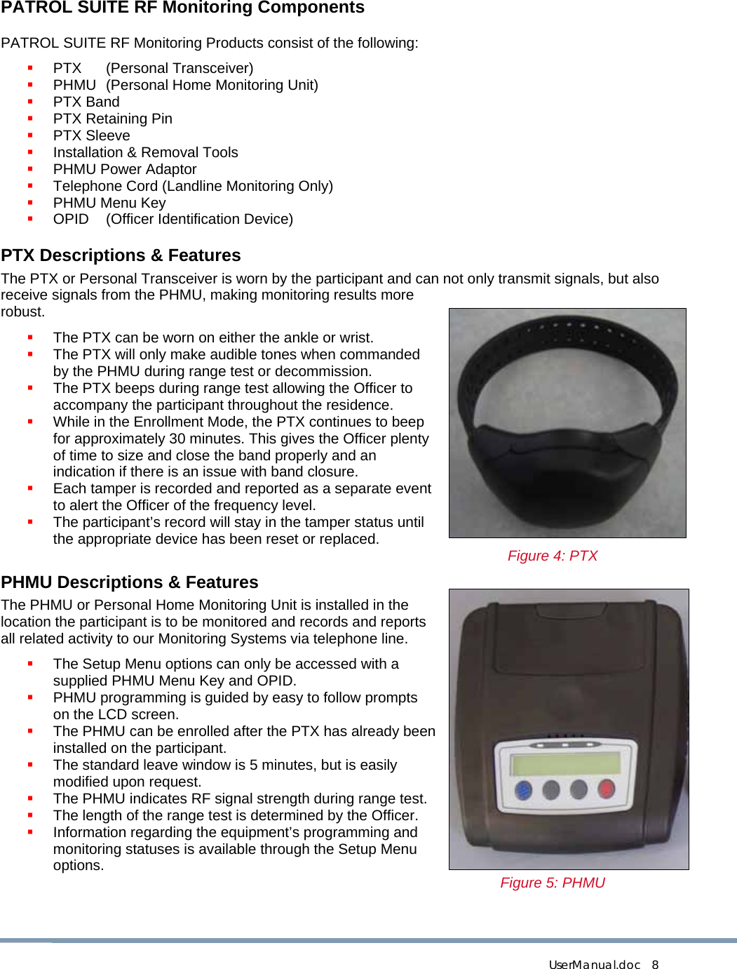  UserManual.doc   8 PATROL SUITE RF Monitoring Components PATROL SUITE RF Monitoring Products consist of the following:  PTX (Personal Transceiver)  PHMU  (Personal Home Monitoring Unit)  PTX Band  PTX Retaining Pin  PTX Sleeve  Installation &amp; Removal Tools  PHMU Power Adaptor  Telephone Cord (Landline Monitoring Only)  PHMU Menu Key  OPID  (Officer Identification Device) PTX Descriptions &amp; Features The PTX or Personal Transceiver is worn by the participant and can not only transmit signals, but also receive signals from the PHMU, making monitoring results more robust.  The PTX can be worn on either the ankle or wrist.  The PTX will only make audible tones when commanded by the PHMU during range test or decommission.  The PTX beeps during range test allowing the Officer to accompany the participant throughout the residence.  While in the Enrollment Mode, the PTX continues to beep for approximately 30 minutes. This gives the Officer plenty of time to size and close the band properly and an indication if there is an issue with band closure.  Each tamper is recorded and reported as a separate event to alert the Officer of the frequency level.  The participant’s record will stay in the tamper status until the appropriate device has been reset or replaced.  Figure 4: PTX PHMU Descriptions &amp; Features The PHMU or Personal Home Monitoring Unit is installed in the location the participant is to be monitored and records and reports all related activity to our Monitoring Systems via telephone line.  The Setup Menu options can only be accessed with a supplied PHMU Menu Key and OPID.  PHMU programming is guided by easy to follow prompts on the LCD screen.  The PHMU can be enrolled after the PTX has already been installed on the participant.  The standard leave window is 5 minutes, but is easily modified upon request.  The PHMU indicates RF signal strength during range test.  The length of the range test is determined by the Officer.  Information regarding the equipment’s programming and monitoring statuses is available through the Setup Menu options.  Figure 5: PHMU  