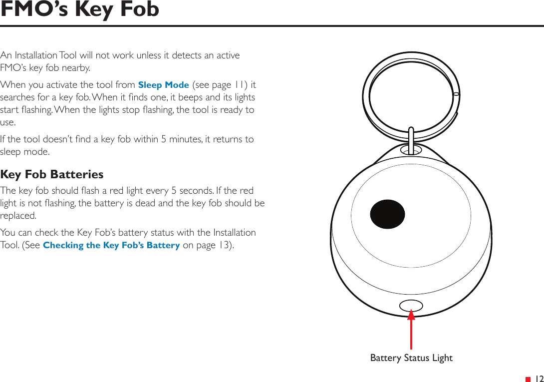 &ensp;12FMO&rsquo;s Key FobAn Installation Tool will not work unless it detects an active FMO&rsquo;s key fob nearby.When you activate the tool from Sleep Mode (see page 11) it searches for a key fob. When it nds one, it beeps and its lights start ashing. When the lights stop ashing, the tool is ready to use.If the tool doesn&rsquo;t nd a key fob within 5 minutes, it returns to sleep mode.Key Fob BatteriesThe key fob should ash a red light every 5 seconds. If the red light is not ashing, the battery is dead and the key fob should be replaced.You can check the Key Fob&rsquo;s battery status with the Installation Tool. (See Checking the Key Fob&rsquo;s Battery on page 13).Battery Status Light