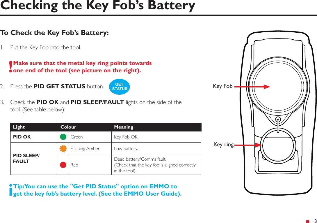 &ensp;13To Check the Key Fob&rsquo;s Battery:1.   Put the Key Fob into the tool.!Make sure that the metal key ring points towards one end of the tool (see picture on the right).2.  Press the PID GET STATUS button.3.   Check the PID OK and PID SLEEP/FAULT lights on the side of thetool. (See table below):Light Colour MeaningPID OK Green Key Fob OK.PID SLEEP/FAULTFlashing Amber Low battery.RedDead battery/Comms fault. (Check that the key fob is aligned correctly in the tool).iTip: You can use the "Get PID Status" option on EMMO to get the key fob&rsquo;s battery level. (See the EMMO User Guide).Checking the Key Fob&rsquo;s BatteryGET STATUS Key FobKey ring