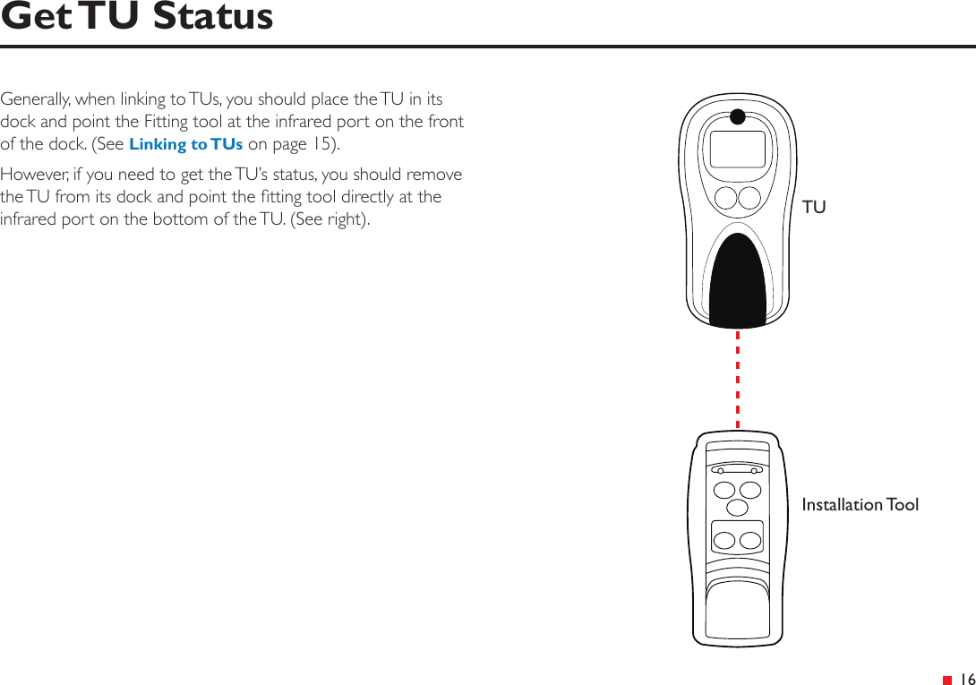 &ensp;16Get TU StatusGenerally, when linking to TUs, you should place the TU in its dock and point the Fitting tool at the infrared port on the front of the dock. (See Linking to TUs on page 15).However, if you need to get the TU&rsquo;s status, you should remove the TU from its dock and point the tting tool directly at the infrared port on the bottom of the TU. (See right). TUInstallation Tool