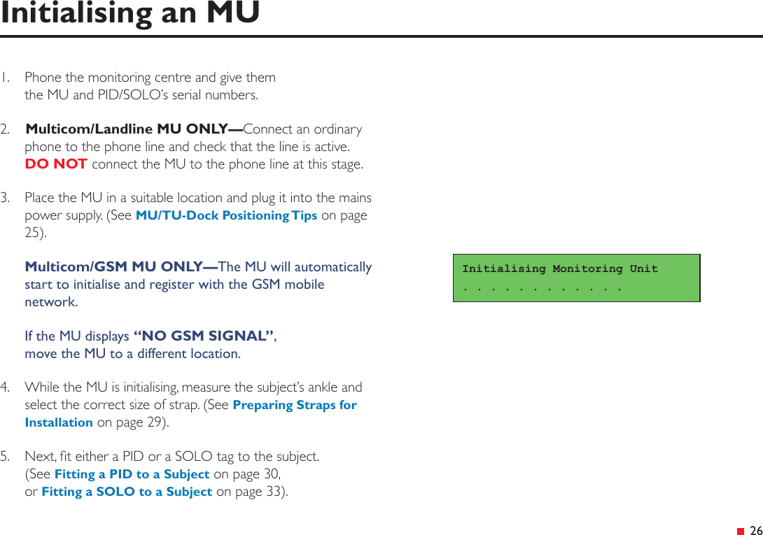 &ensp;26Initialising an MU1.  Phone the monitoring centre and give them  the MU and PID/SOLO&rsquo;s serial numbers.2.   Multicom/Landline MU ONLY&mdash;Connect an ordinary phone to the phone line and check that the line is active. DO NOT connect the MU to the phone line at this stage.3.  Place the MU in a suitable location and plug it into the mains power supply. (See MU/TU-Dock Positioning Tips on page 25). Multicom/GSM MU ONLY&mdash;The MU will automatically start to initialise and register with the GSM mobile network.If the MU displays &ldquo;NO GSM SIGNAL&rdquo;, move the MU to a different location.4.  While the MU is initialising, measure the subject&rsquo;s ankle and select the correct size of strap. (See Preparing Straps for Installation on page 29).5.  Next, t either a PID or a SOLO tag to the subject. (See Fitting a PID to a Subject on page 30, or Fitting a SOLO to a Subject on page 33).Initialising Monitoring Unit. . . . . . . . . . . . 