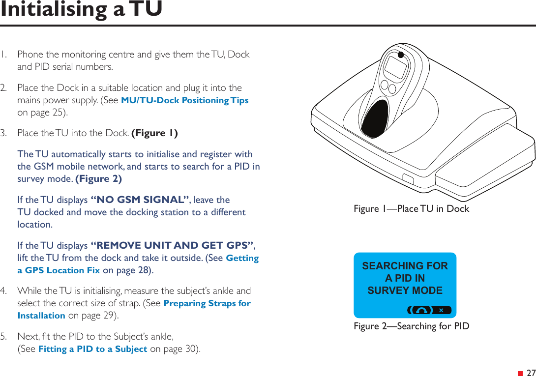 &ensp;27Initialising a TUSEARCHING FOR A PID IN  SURVEY MODE1.  Phone the monitoring centre and give them the TU, Dock and PID serial numbers.2.  Place the Dock in a suitable location and plug it into the mains power supply. (See MU/TU-Dock Positioning Tips on page 25).3.  Place the TU into the Dock. (Figure 1)The TU automatically starts to initialise and register with the GSM mobile network, and starts to search for a PID in survey mode. (Figure 2)If the TU displays &ldquo;NO GSM SIGNAL&rdquo;, leave the TU docked and move the docking station to a different location.If the TU displays &ldquo;REMOVE UNIT AND GET GPS&rdquo;, lift the TU from the dock and take it outside. (See Getting a GPS Location Fix on page 28).4.  While the TU is initialising, measure the subject&rsquo;s ankle and select the correct size of strap. (See Preparing Straps for Installation on page 29).5.  Next, t the PID to the Subject&rsquo;s ankle, (See Fitting a PID to a Subject on page 30).Figure 1&mdash;Place TU in DockFigure 2&mdash;Searching for PID