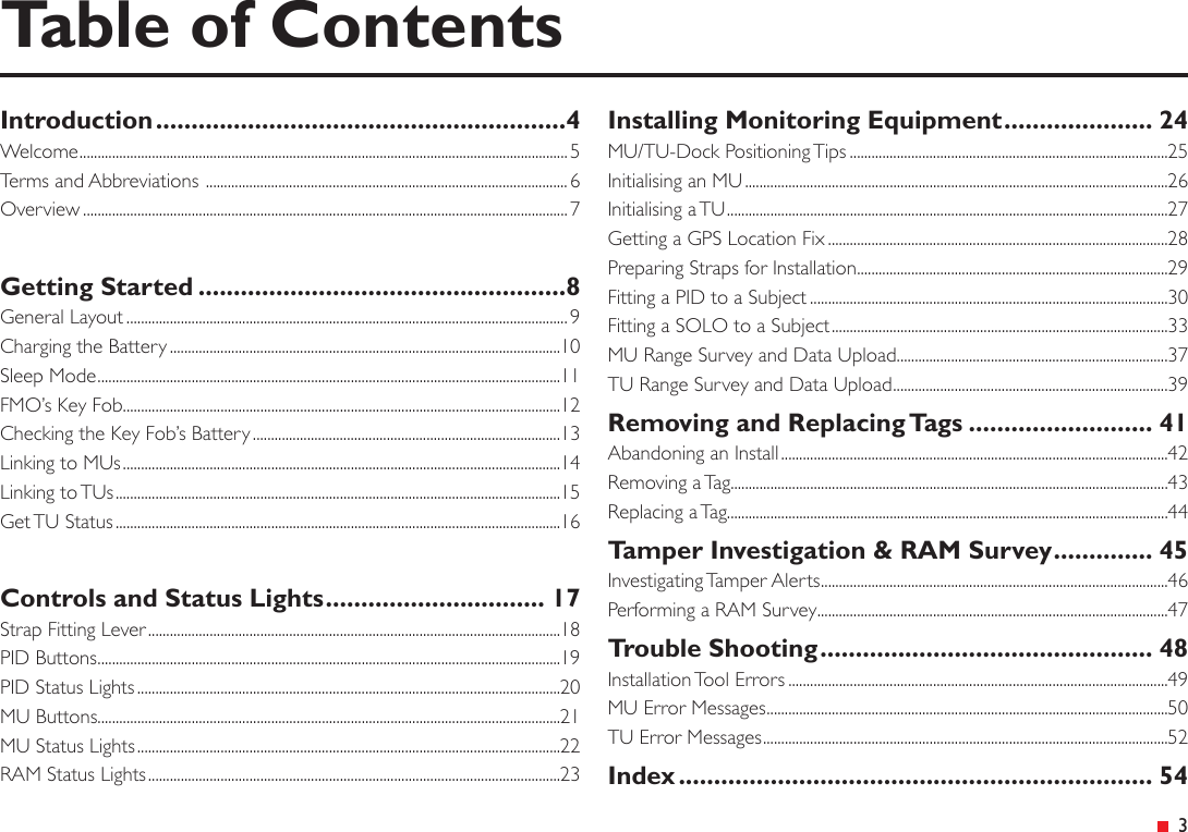 &ensp;3Table of ContentsIntroduction ..........................................................4Welcome ....................................................................................................................................... 5Terms and Abbreviations  .................................................................................................... 6Overview ......................................................................................................................................7Getting Started ....................................................8General Layout .......................................................................................................................... 9Charging the Battery ............................................................................................................10Sleep Mode ................................................................................................................................11FMO&rsquo;s Key Fob .........................................................................................................................12Checking the Key Fob&rsquo;s Battery .....................................................................................13Linking to MUs .........................................................................................................................14Linking to TUs ...........................................................................................................................15Get TU Status ...........................................................................................................................16Controls and Status Lights ............................... 17Strap Fitting Lever ..................................................................................................................18PID Buttons ................................................................................................................................19PID Status Lights .....................................................................................................................20MU Buttons ................................................................................................................................21MU Status Lights .....................................................................................................................22RAM Status Lights ..................................................................................................................23Installing Monitoring Equipment ..................... 24MU/TU-Dock Positioning Tips ........................................................................................25Initialising an MU .....................................................................................................................26Initialising a TU ..........................................................................................................................27Getting a GPS Location Fix ..............................................................................................28Preparing Straps for Installation ......................................................................................29Fitting a PID to a Subject ...................................................................................................30Fitting a SOLO to a Subject .............................................................................................33MU Range Survey and Data Upload ...........................................................................37TU Range Survey and Data Upload ............................................................................39Removing and Replacing Tags .......................... 41Abandoning an Install ...........................................................................................................42Removing a Tag.........................................................................................................................43Replacing a Tag..........................................................................................................................44Tamper Investigation &amp; RAM Survey .............. 45Investigating Tamper Alerts ................................................................................................46Performing a RAM Survey .................................................................................................47Trouble Shooting ............................................... 48Installation Tool Errors .........................................................................................................49MU Error Messages ...............................................................................................................50TU Error Messages ................................................................................................................52Index ................................................................... 54