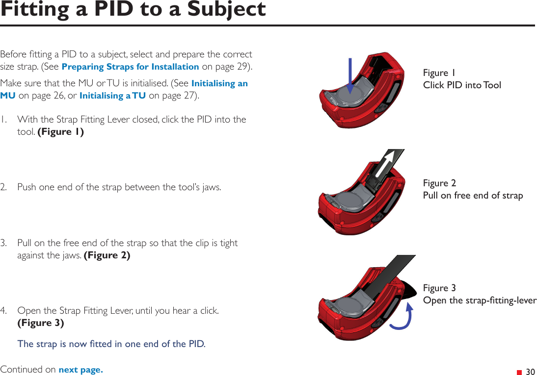 &ensp;30Before tting a PID to a subject, select and prepare the correct size strap. (See Preparing Straps for Installation on page 29). Make sure that the MU or TU is initialised. (See Initialising an MU on page 26, or Initialising a TU on page 27).1.  With the Strap Fitting Lever closed, click the PID into the tool. (Figure 1)2.   Push one end of the strap between the tool&rsquo;s jaws.3.   Pull on the free end of the strap so that the clip is tight against the jaws. (Figure 2)4.  Open the Strap Fitting Lever, until you hear a click.  (Figure 3)The strap is now tted in one end of the PID.Continued on next page.Fitting a PID to a SubjectFigure 1 Click PID into ToolFigure 2 Pull on free end of strapFigure 3 Open the strap-tting-lever